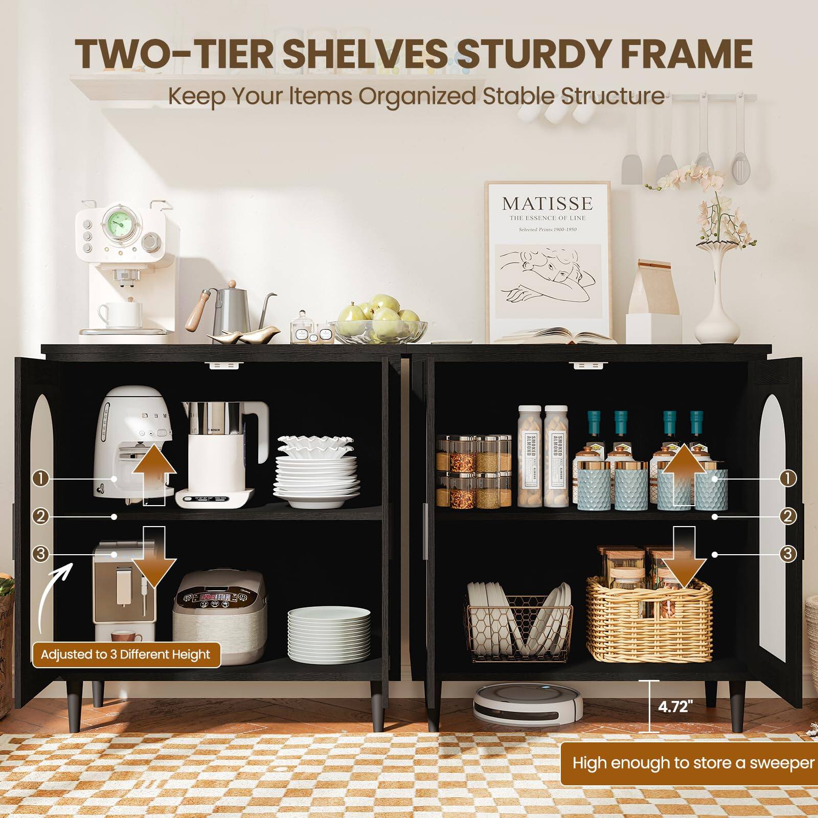 TWO-TIER SHELVES STURDY FRAME  
Keep Your Items Organized Stable Structure  

MATISSE  
THE ESSENCE OF LINE  

Adjusted to 3 Different Height  

4.72" High enough to store a sweeper