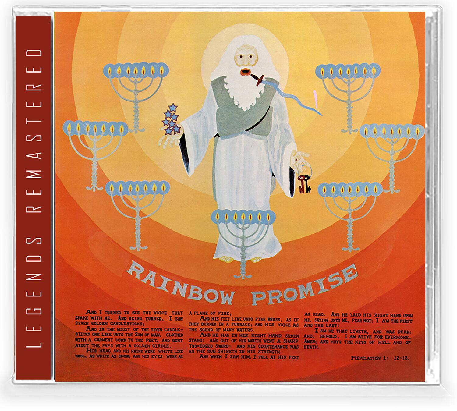 REMASTERED LEGENDS

RAINBOW PROMISE

And I turned to see the voice that spake with me. And being turned, I saw seven golden candlesticks; and in the midst of the seven candlesticks one like unto the Son of man, clothed with a garment down to the foot, and girt about the paps with a golden girdle: His head and his hair were white like wool, as white as snow; and his eyes were as a flame of fire: and the voice as the sound of many waters. And he had in his right hand seven stars: and out of his mouth went a sharp two-edged sword: and his countenance was as the sun shineth in his strength. And when I saw him, I fell at his feet as dead. And he laid his right hand upon me, saying unto me, Fear not; I am the first and the last; I am he that liveth, and was dead; and, behold, I am alive for evermore, and have the keys of hell and of death. Revelation 1: 12-18.