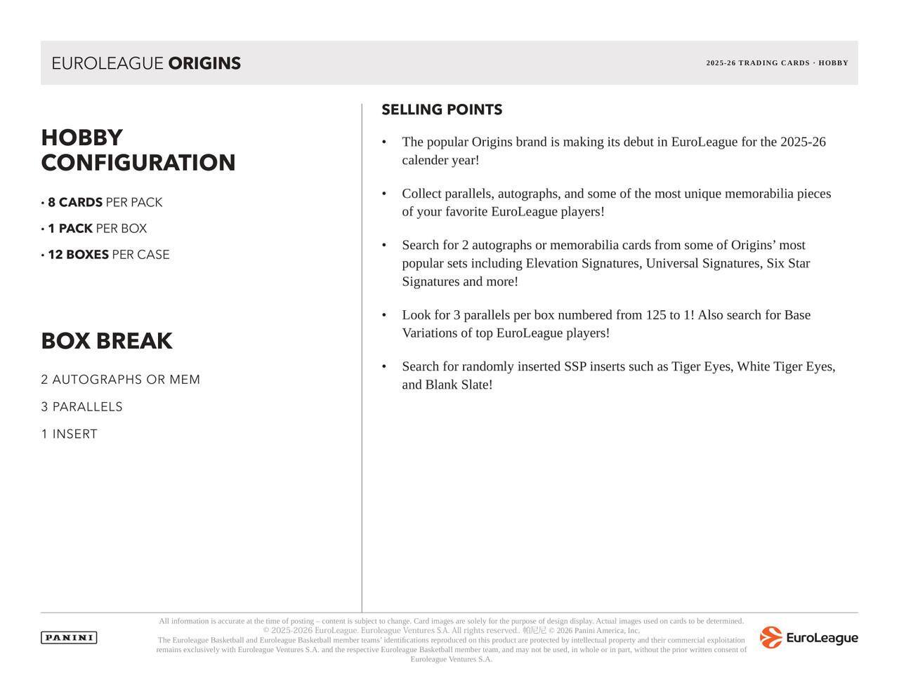 EUROLEAGUE ORIGINS  
2025-26 TRADING CARDS - HOBBY  

Hobby Configuration  
- 8 CARDS PER PACK  
- 1 PACK PER BOX  
- 12 BOXES PER CASE  

Box Break  
- 2 AUTOGRAPHS OR MEM  
- 3 PARALLELS  
- 1 INSERT  

Selling Points  
- The popular Origins brand is making its debut in EuroLeague for the 2025-26 calendar year!  
- Collect parallels, autographs, and some of the most unique memorabilia pieces of your favorite EuroLeague players!  
- Search for 2 autographs or memorabilia cards from some of Origins' most popular sets including Elevation Signatures, Universal Signatures, Six Star Signatures and more!  
- Look for 3 parallels per box numbered from 125 to 1! Also search for Base Variations of top EuroLeague players!  
- Search for randomly inserted SSP inserts such as Tiger Eyes, White Tiger Eyes, and Blank Slate!  

All information is accurate at the time of posting. Content is subject to change. Card images are solely for the purpose of design display. Actual images used on cards to be determined.