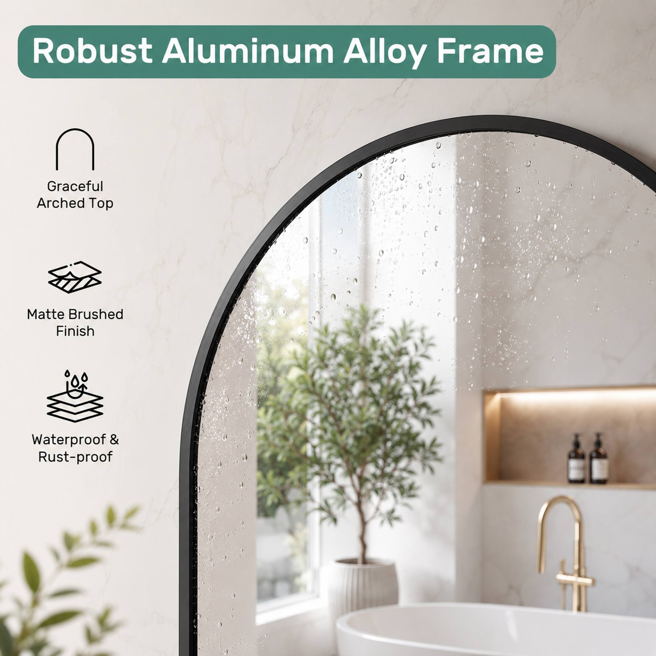 Robust Aluminum Alloy Frame  
Graceful Arched Top  
Matte Brushed Finish  
Waterproof & Rust-proof