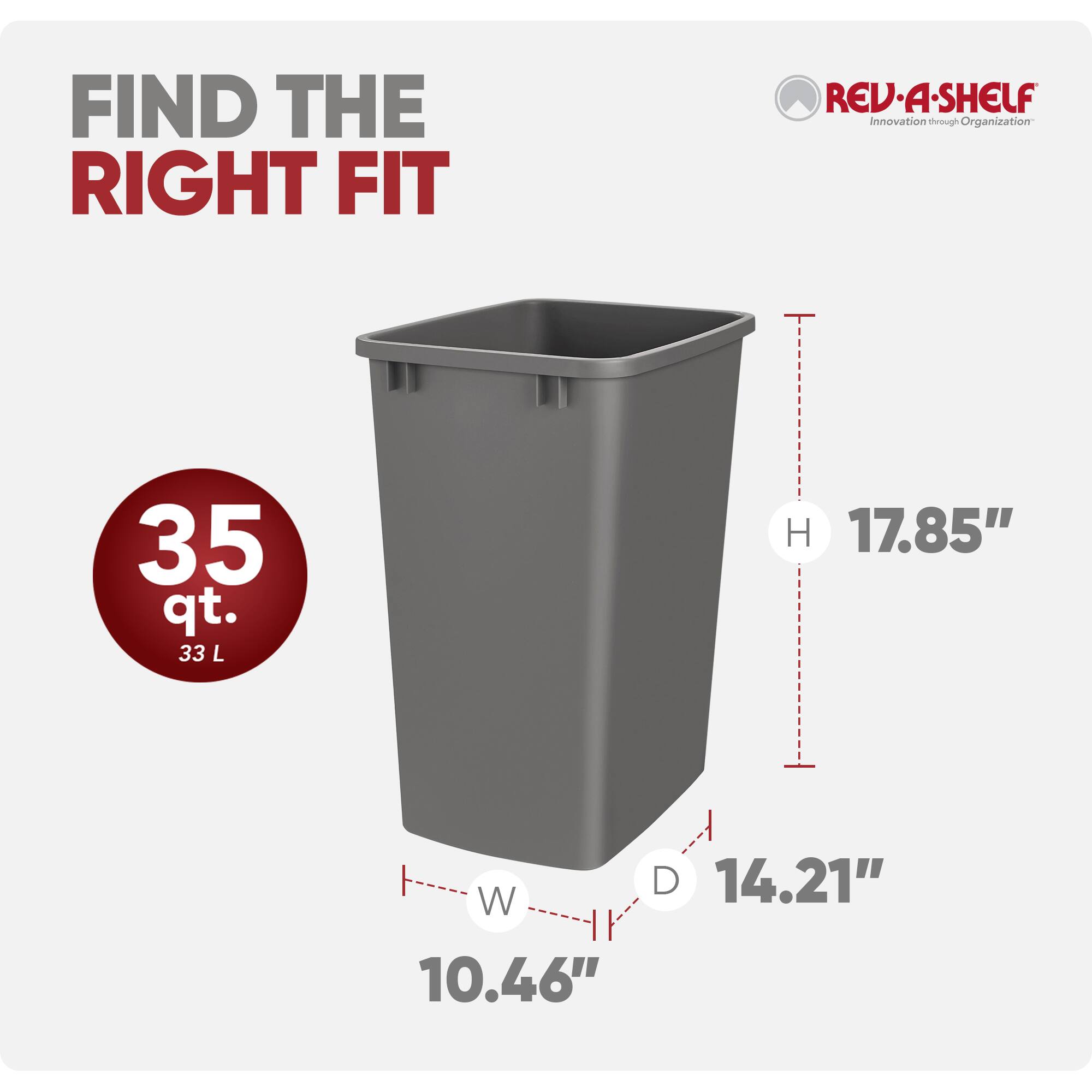 FIND THE RIGHT FIT

REV·A-SHELF  
Innovation through Organization

35 qt.  
33 L

H 17.85"  
W 10.46"  
D 14.21"