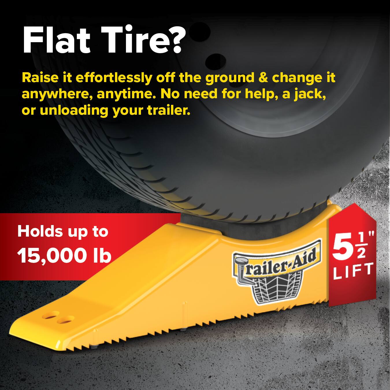 Flat Tire? Raise it effortlessly off the ground & change it anywhere, anytime. No need for help, a jack, or unloading your trailer. Holds up to 15,000 lb. 5 1/2" Trailer-Aid LIFT