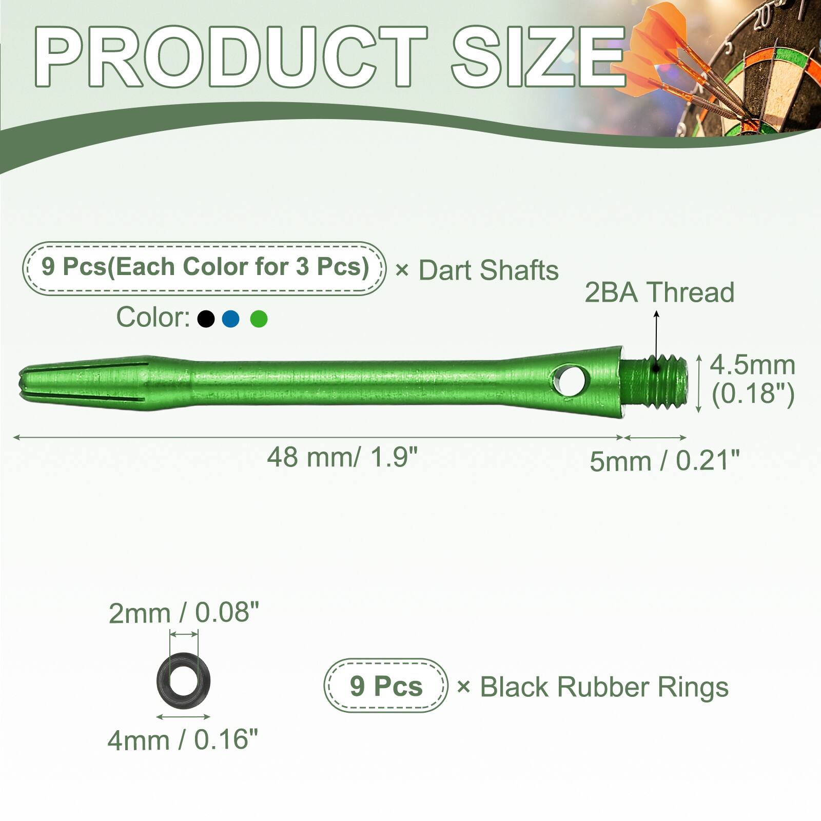 PRODUCT SIZE

9 Pcs (Each Color for 3 Pcs) x Dart Shafts
2BA Thread
4.5mm (0.18")
48 mm / 1.9"
5mm / 0.21"
2mm / 0.08"
4mm / 0.16"

9 Pcs x Black Rubber Rings