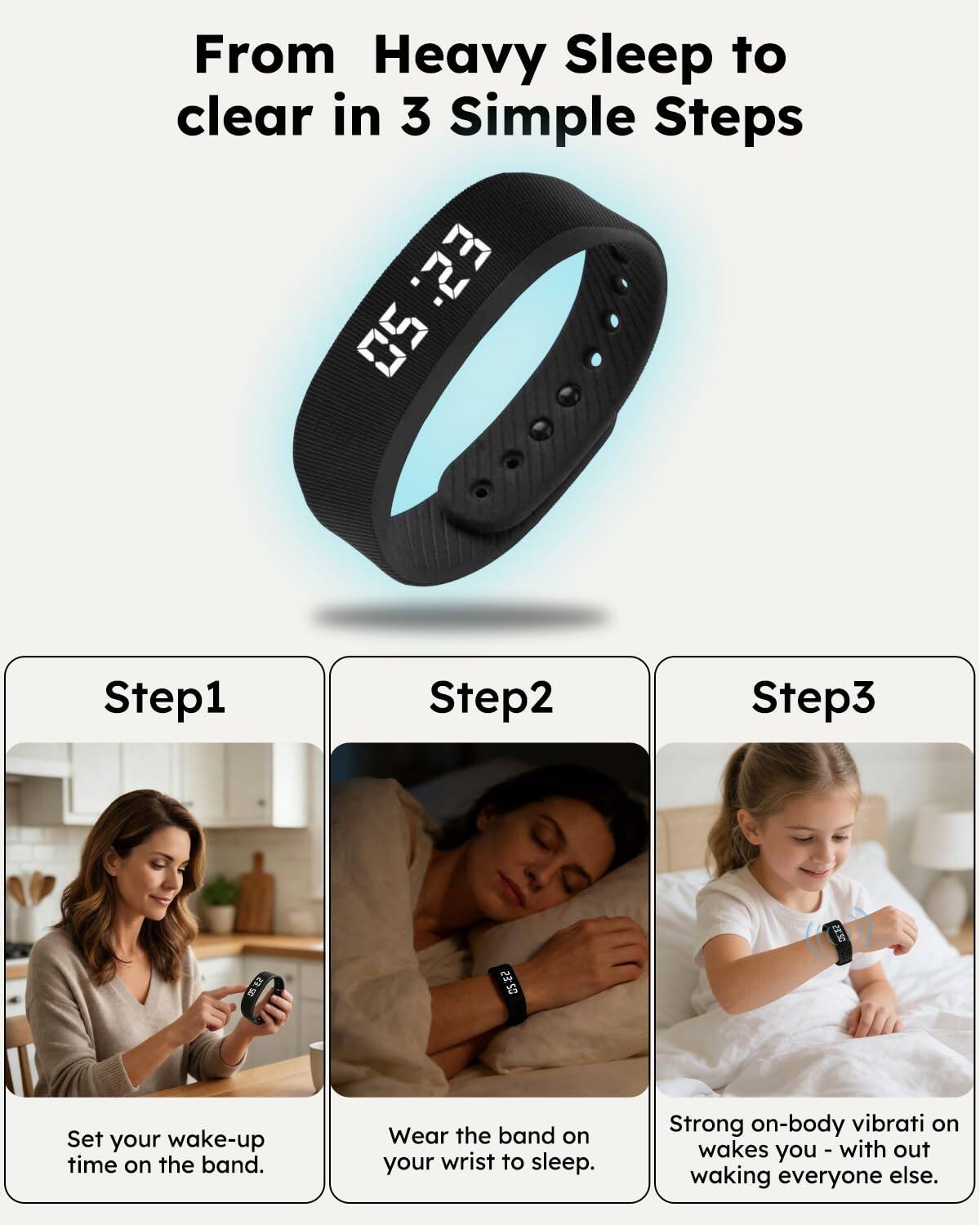 From Heavy Sleep to clear in 3 Simple Steps

Step1
Set your wake-up time on the band.

Step2
Wear the band on your wrist to sleep.

Step3
Strong on-body vibration wakes you - without waking everyone else.