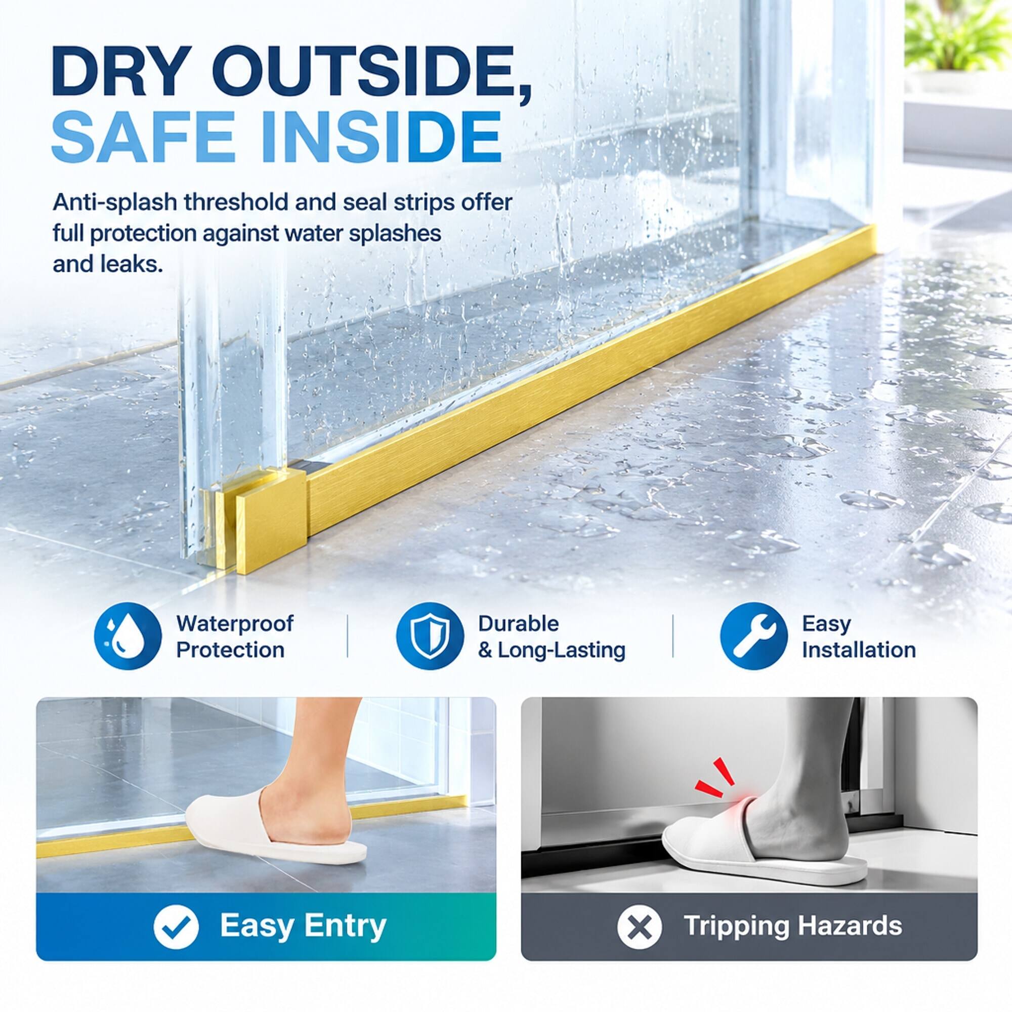 DRY OUTSIDE, SAFE INSIDE  
Anti-splash threshold and seal strips offer full protection against water splashes and leaks.

Waterproof Protection  
Durable & Long-Lasting  
Easy Installation  
Easy Entry  
X Tripping Hazards