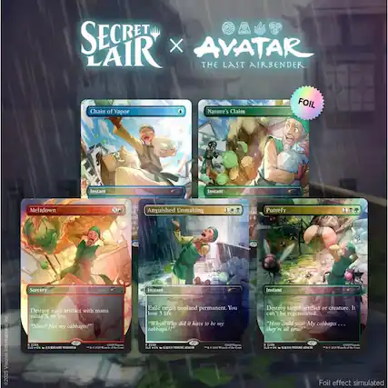 SECRET LAIR X AVATAR THE LAST AIRBENDER
Chain of Vapor
Nature's Claim
FOIL
Instant
Instant
Meltdown
Anguished Unmaking
Putrefy
Sorcery Destroy each artifact with mana value X or less. "Nooo! Not my cabbages!" E 2206 COOKIE Lacon, SLD EN . /ARI YOSHINISA AC 20129 With the Creat
Instant Exile target nonland permanent. You lose 3 life. "Why?! Why did it have to be my cabbages? 2298 COUQU Vacom. SLO*EN C 2025 Yinch the Creat
Instant Destroy target artifact or creature. It can't be regenerated. "How could you? My cabbages... they're all gone!" 2209 COOL Vacom. SLD*EN /YOSUNE ADACHI 10 2029 Wrands f the Cont
Foil effect simulated