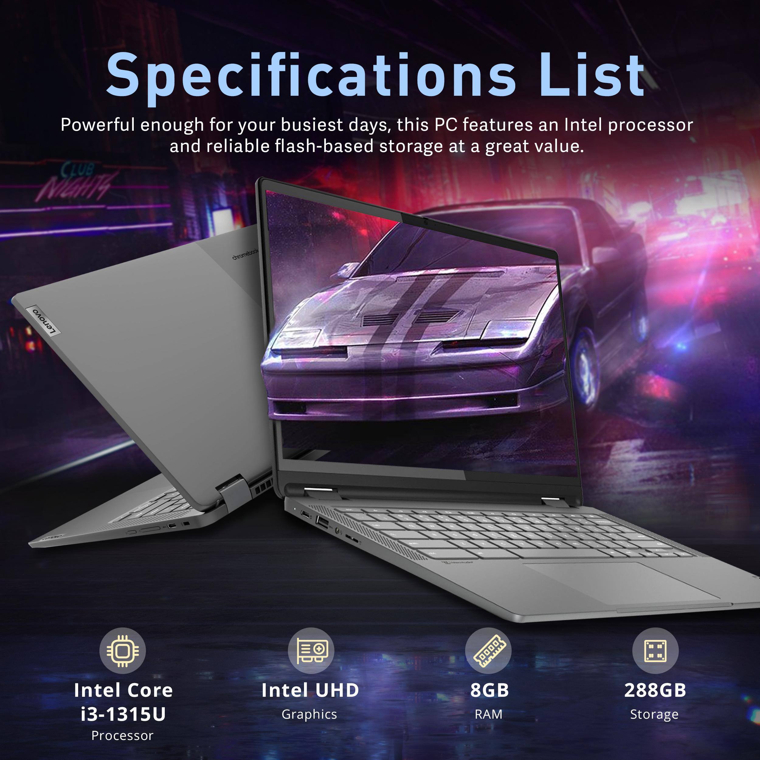 Specifications List

Powerful enough for your busiest days, this PC features an Intel processor and reliable flash-based storage at a great value.

- Intel Core i3-1315U Processor
- Intel UHD Graphics
- 8GB RAM
- 288GB Storage