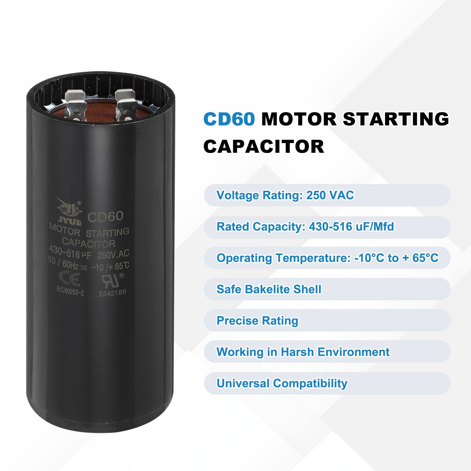 CD60 MOTOR STARTING CAPACITOR  
JYUR CD60 MOTOR STARTING CAPACITOR  
50 / 60Hz 250V.AC 65C SEE -10 /+ CE IR IEC60252-2 E342198  

Voltage Rating: 250 VAC  
Rated Capacity: 430-516 uF/Mfd  
Operating Temperature: -10°C to +65°C  
Safe Bakelite Shell  
Precise Rating  
Working in Harsh Environment  
Universal Compatibility