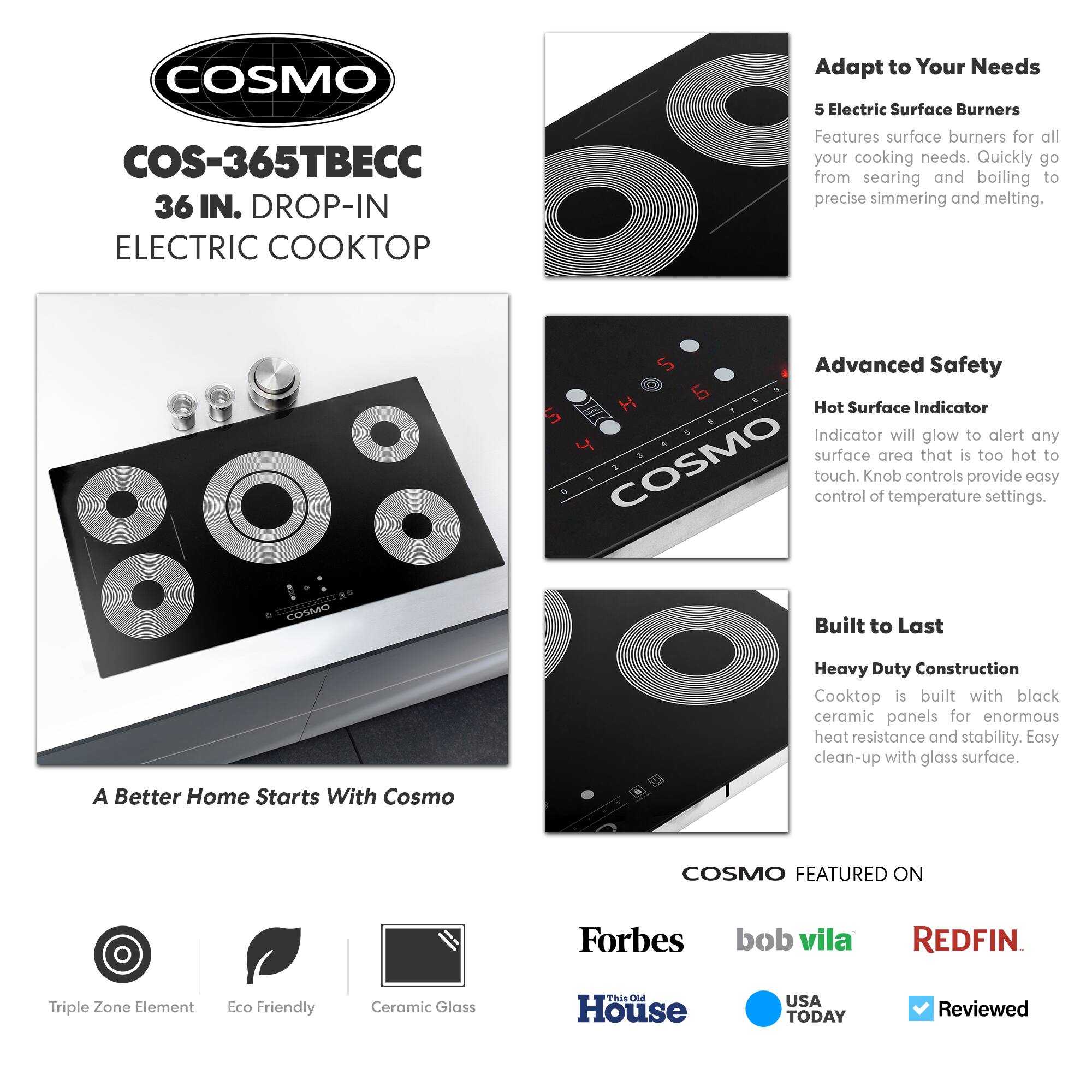 COSMO  
COS-365TBEC  
36 IN. DROP-IN ELECTRIC COOKTOP  

Adapt to Your Needs  
5 Electric Surface Burners  
Features surface burners for all your cooking needs. Quickly go from searing and boiling to precise simmering and melting.  

Advanced Safety  
Hot Surface Indicator  
Indicator will glow to alert any surface area that is too hot to touch. Knob controls provide easy control of temperature settings.  

Built to Last  
Heavy Duty Construction  
Cooktop is built with black ceramic panels for enormous heat resistance and stability. Easy clean-up with glass surface.  

A Better Home Starts With Cosmo  

COSMO FEATURED ON  
Forbes  
bob vila  
REDFIN  
This Old House  
USA TODAY  
Reviewed  

Triple Zone Element  
Eco Friendly  
Ceramic Glass