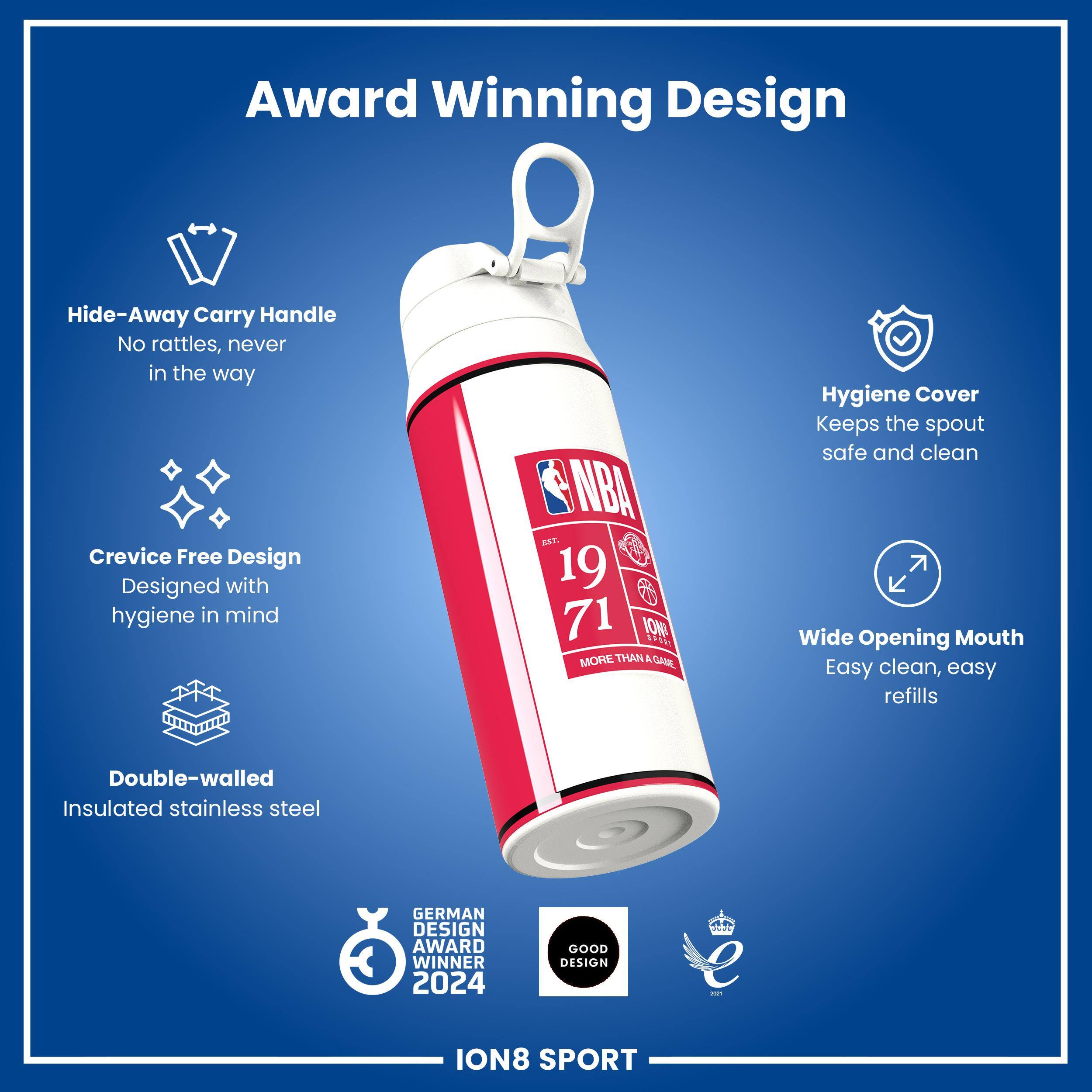 Award Winning Design

Hide-Away Carry Handle
No rattles, never in the way

Crevice Free Design
Designed with hygiene in mind

Hygiene Cover
Keeps the spout safe and clean

Wide Opening Mouth
Easy clean, easy refills

Double-walled Insulated stainless steel

GERMAN DESIGN AWARD WINNER 2024
GOOD DESIGN

ION8 SPORT
