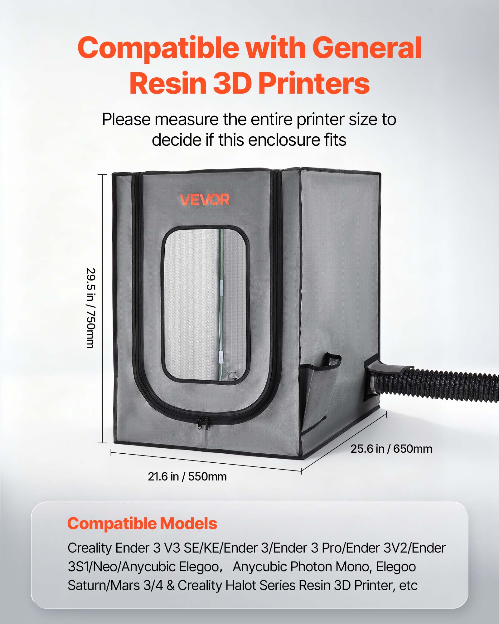Compatible with General Resin 3D Printers  
Please measure the entire printer size to decide if this enclosure fits

VEVOR  
29.5 in / 750mm  
25.6 in / 650mm  
21.6 in / 550mm

Compatible Models  
Creality Ender 3 V3 SE/KE/Ender 3/Ender 3 Pro/Ender 3V2/Ender 3S1/Neo/Anycubic Elegoo, Anycubic Photon Mono, Elegoo Saturn/Mars 3/4 & Creality Halot Series Resin 3D Printer, etc