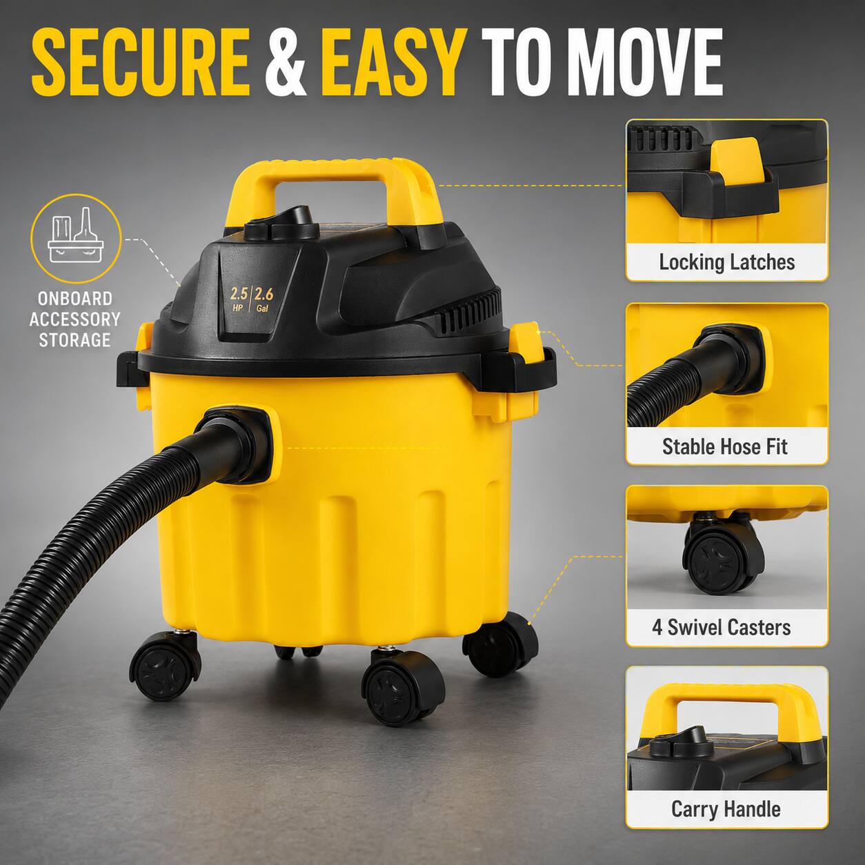 SECURE & EASY TO MOVE ONBOARD ACCESSORY STORAGE  
2.5/2.6 HP Gal  
Locking Latches  
Stable Hose Fit  
4 Swivel Casters  
Carry Handle