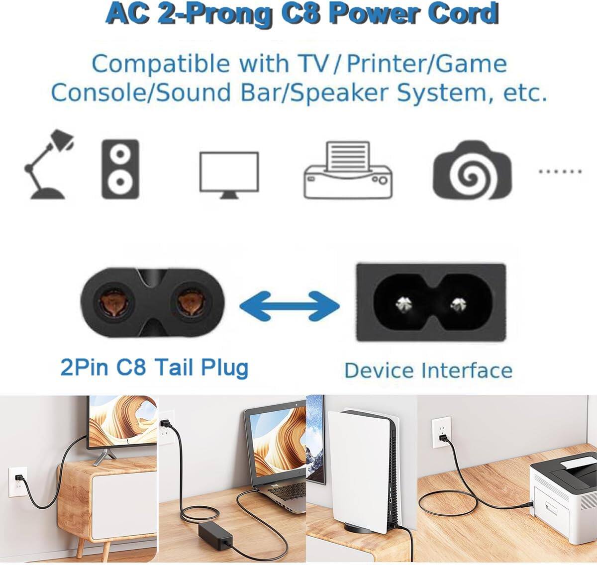 AC 2-Prong C8 Power Cord  
Compatible with TV / Printer/Game Console/Sound Bar/Speaker System, etc.  

2Pin C8 Tail Plug  
Device Interface