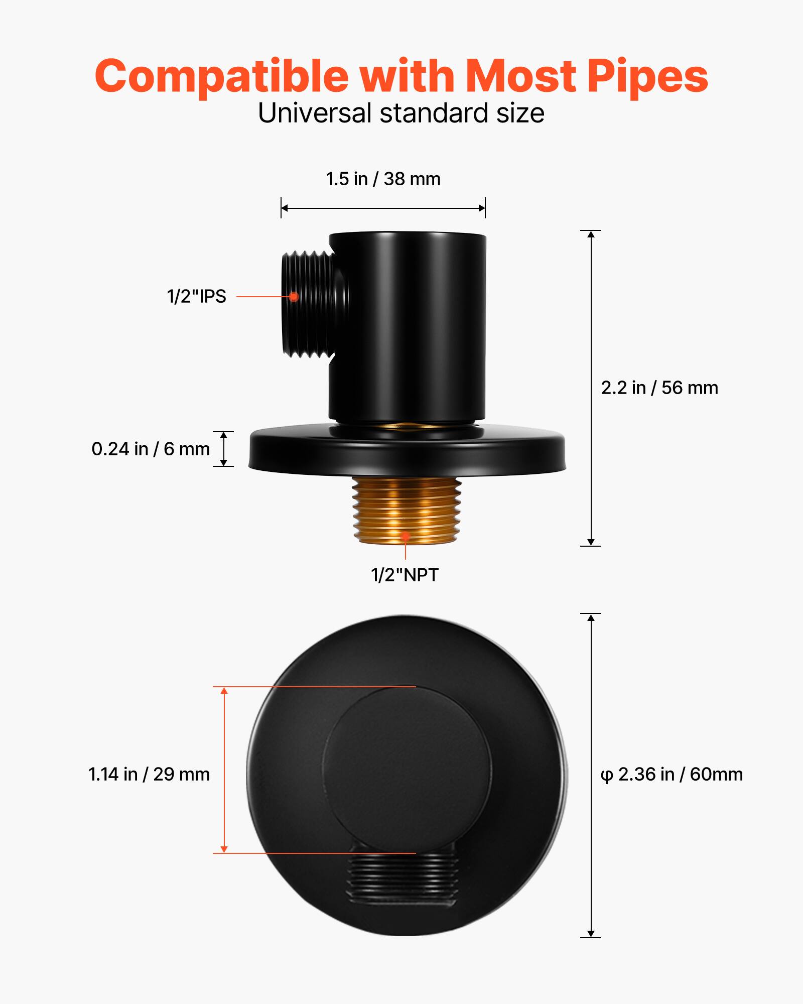 Compatible with Most Pipes  
Universal standard size  
1.5 in / 38 mm  
1/2" IPS  
2.2 in / 56 mm  
0.24 in / 6 mm  
1/2" NPT  
1.14 in / 29 mm  
2.36 in / 60 mm