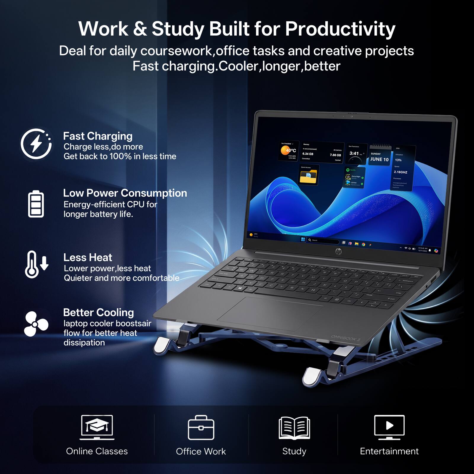 Work & Study Built for Productivity  
Deal for daily coursework, office tasks and creative projects  
Fast charging. Cooler, longer, better  

Fast Charging  
Charge less, do more  
Get back to 100% in less time  

Low Power Consumption  
Energy-efficient CPU for longer battery life.  

Less Heat  
Lower power, less heat  
Quieter and more comfortable  

Better Cooling  
laptop cooler boosts air flow for better heat dissipation  

Online Classes  
Office Work  
Study  
Entertainment