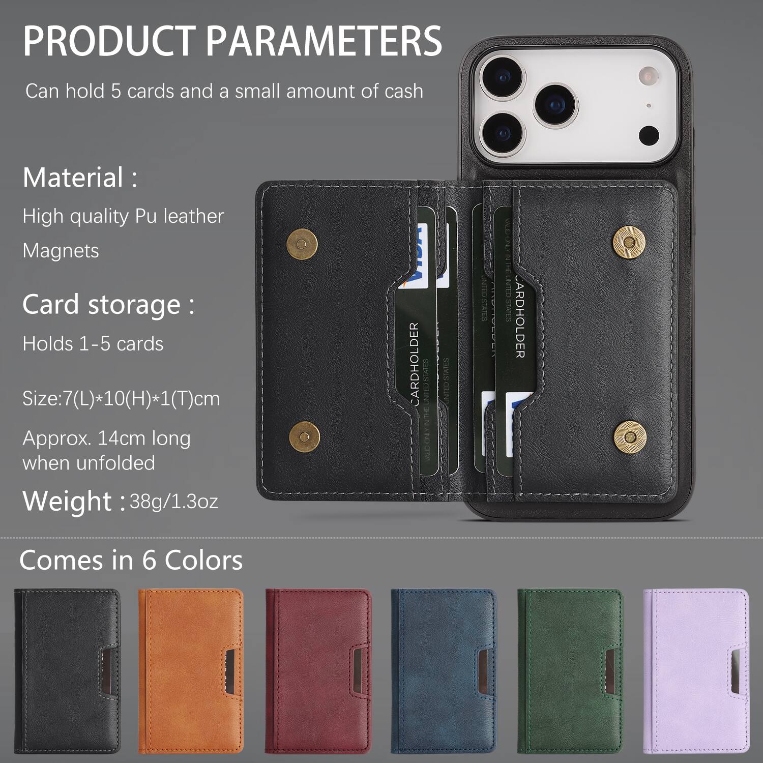 PRODUCT PARAMETERS  
Can hold 5 cards and a small amount of cash  

Material:  
High quality Pu leather  
Magnets  

Card storage:  
Holds 1-5 cards  

Size: 7(L)*10(H)*1(T)cm  
Approx. 14cm long when unfolded  

Weight: 38g/1.3oz  

CARDHOLDER  
THE SAVS C E VALGONYNDE LNTED STATES CARDHOLDER  

Comes in 6 Colors