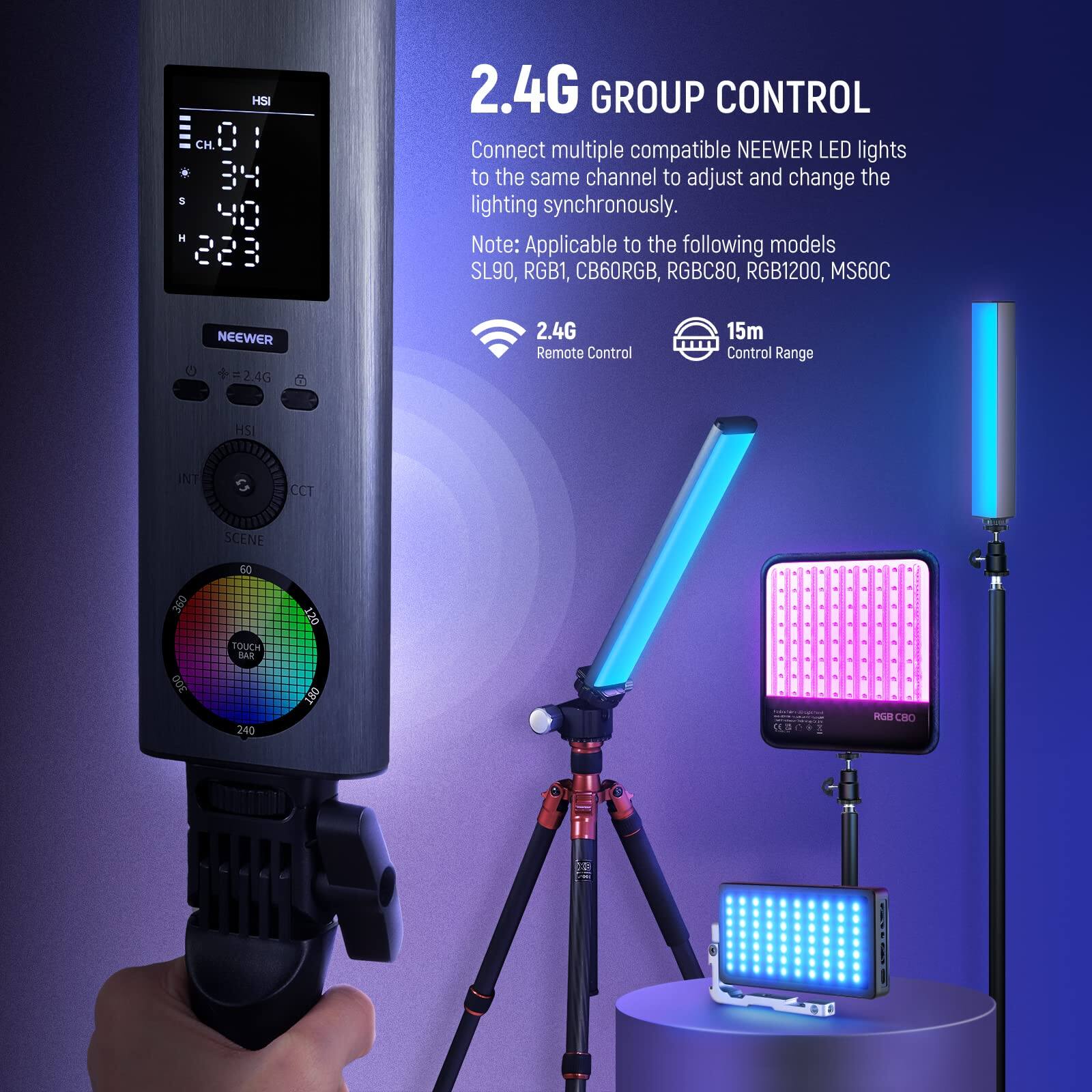 HSI CH 8 . B4 S 40 H 228 2.4G GROUP CONTROL

Connect multiple compatible NEEWER LED lights to the same channel to adjust and change the lighting synchronously. Note: Applicable to the following models SL90, RGB1, CB60RGB, RGBC80, RGB1200, MS60C

NEEWER 2.4G Remote Control 15m Control Range

HSI INT e CCT SCENE 50 360 300 TOUCH BAR 240 120 190 OL RGR CRO