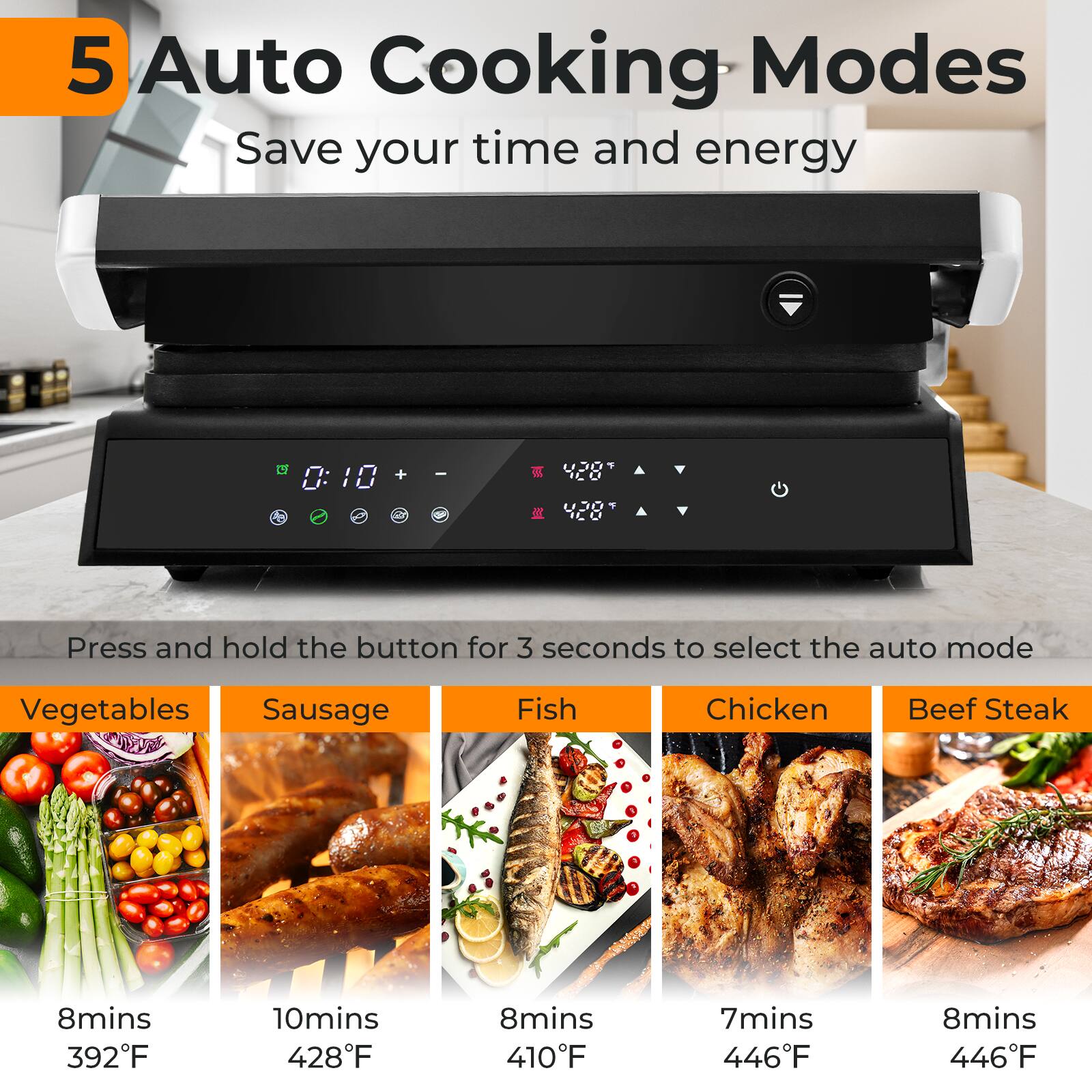 5 Auto Cooking Modes  
Save your time and energy  

Press and hold the button for 3 seconds to select the auto mode  

Vegetables  
8mins  
392°F  

Sausage  
10mins  
428°F  

Fish  
8mins  
410°F  

Chicken  
7mins  
446°F  

Beef Steak  
8mins  
446°F