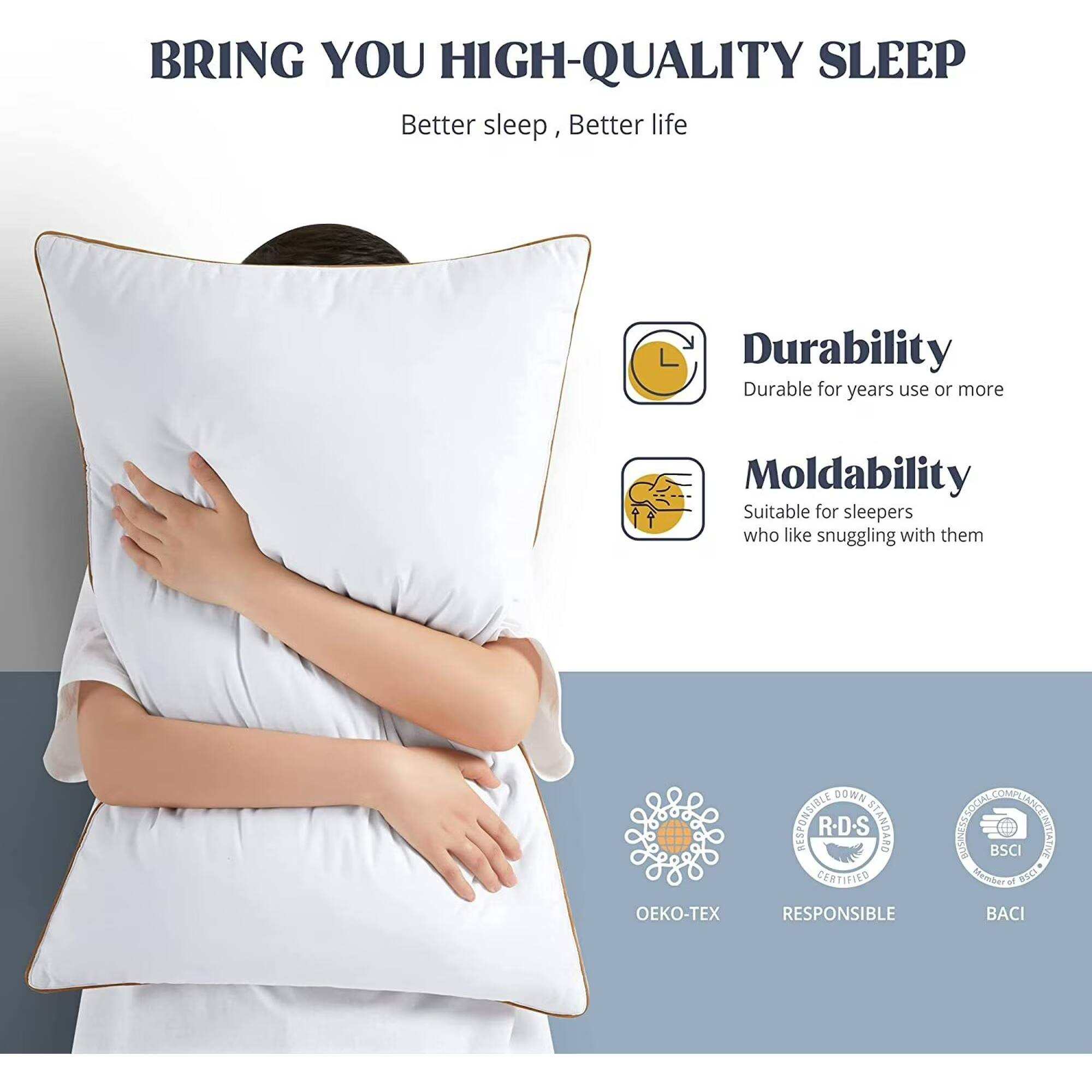 BRING YOU HIGH-QUALITY SLEEP  
Better sleep, Better life  

Durability  
Durable for years use or more  

Moldability  
Suitable for sleepers who like snuggling with them  

DOWN STANDARD CERTIFIED  
RESPONSIBLE COMET  
BSCI  
OEKO-TEX  
BACI
