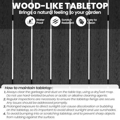 WOOD-LIKE TABLETOP  
Brings a natural feeling to your garden  
Water Proof  
Scratch Resistant  
Easy to Clean  

How to maintain tabletop:  
1. Always clear the garbage and dust on the table top, using a dry/wet mop. DO not use hard-bristled brushes or acidic or alkaline cleaning agents.  
2. Regular inspections are necessary to ensure the tabletop fixings are secure. Any issues should be addressed promptly.  
3. Prolonged exposure to direct sunlight can cause discoloration or bubbling on the tabletop, so it's important to avoid direct sunlight and use sunshades.  
4. To avoid bumping into or scratching the tabletop, and to prevent sharp objects from rubbing against the surface.
