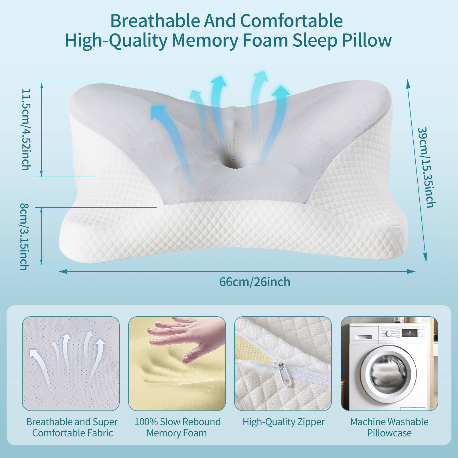 11.5cm/4.52inch  
8cm/3.15inch  
Breathable And Comfortable High-Quality Memory Foam Sleep Pillow  
66cm/26inch  
39cm/15.35inch  
Breathable and Super Comfortable Fabric  
100% Slow Rebound High-Quality Zipper Memory Foam  
Machine Washable Pillowcase