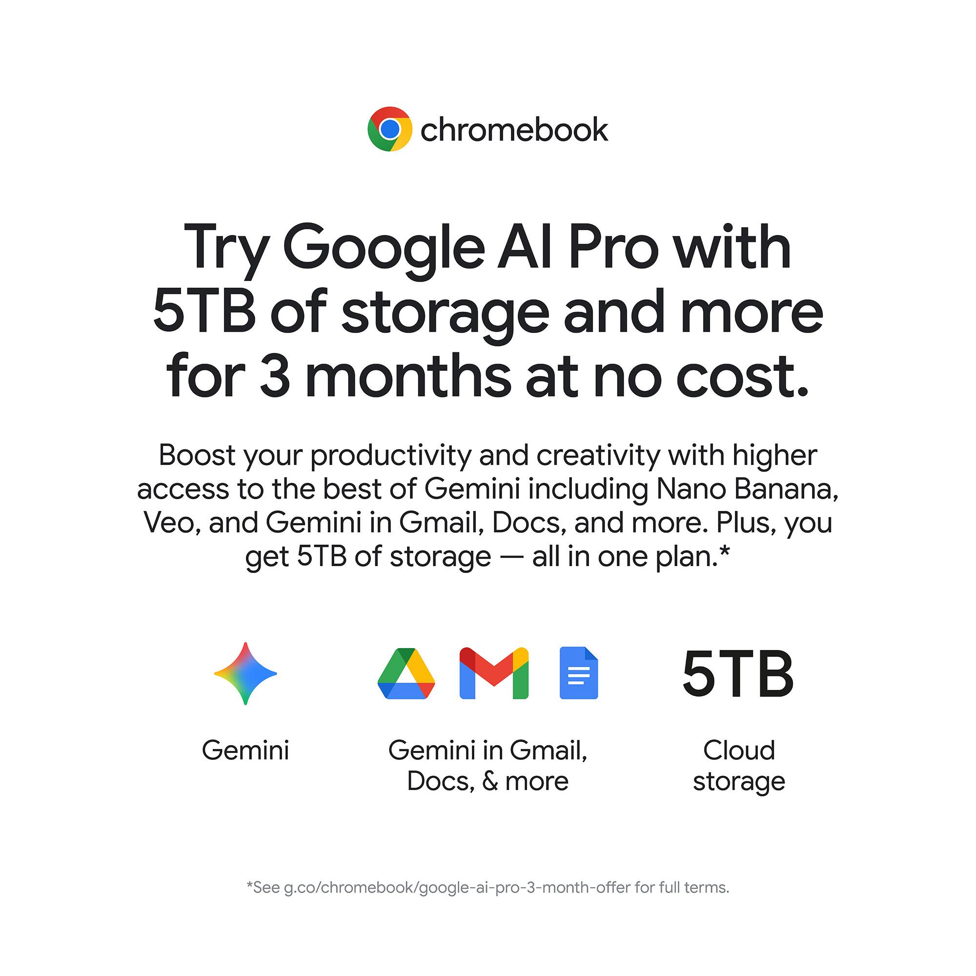 chromebook

Try Google AI Pro with 5TB of storage and more for 3 months at no cost.

Boost your productivity and creativity with higher access to the best of Gemini including Nano Banana, Veo, and Gemini in Gmail, Docs, and more. Plus, you get 5TB of storage all in one plan.*

5TB
Gemini
Gemini in Gmail, Docs, & more
Cloud storage

*See g.co/chromebook/google-ai-pro-3-month-offer for full terms.