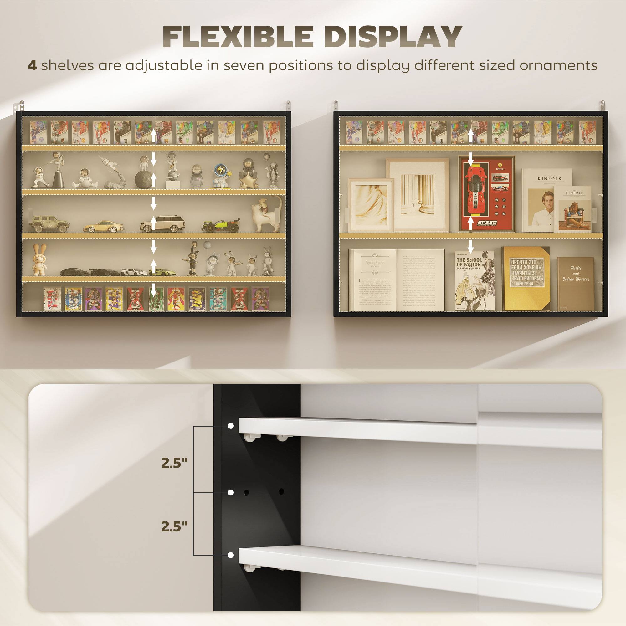 FLEXIBLE DISPLAY  
4 shelves are adjustable in seven positions to display different sized ornaments  

LINTOSL R COECIE OA  
THE SORTS ae Acios  
300 dct AT HT AVe PTRAL  
Padia  
Seasi 2.5" 2.5"