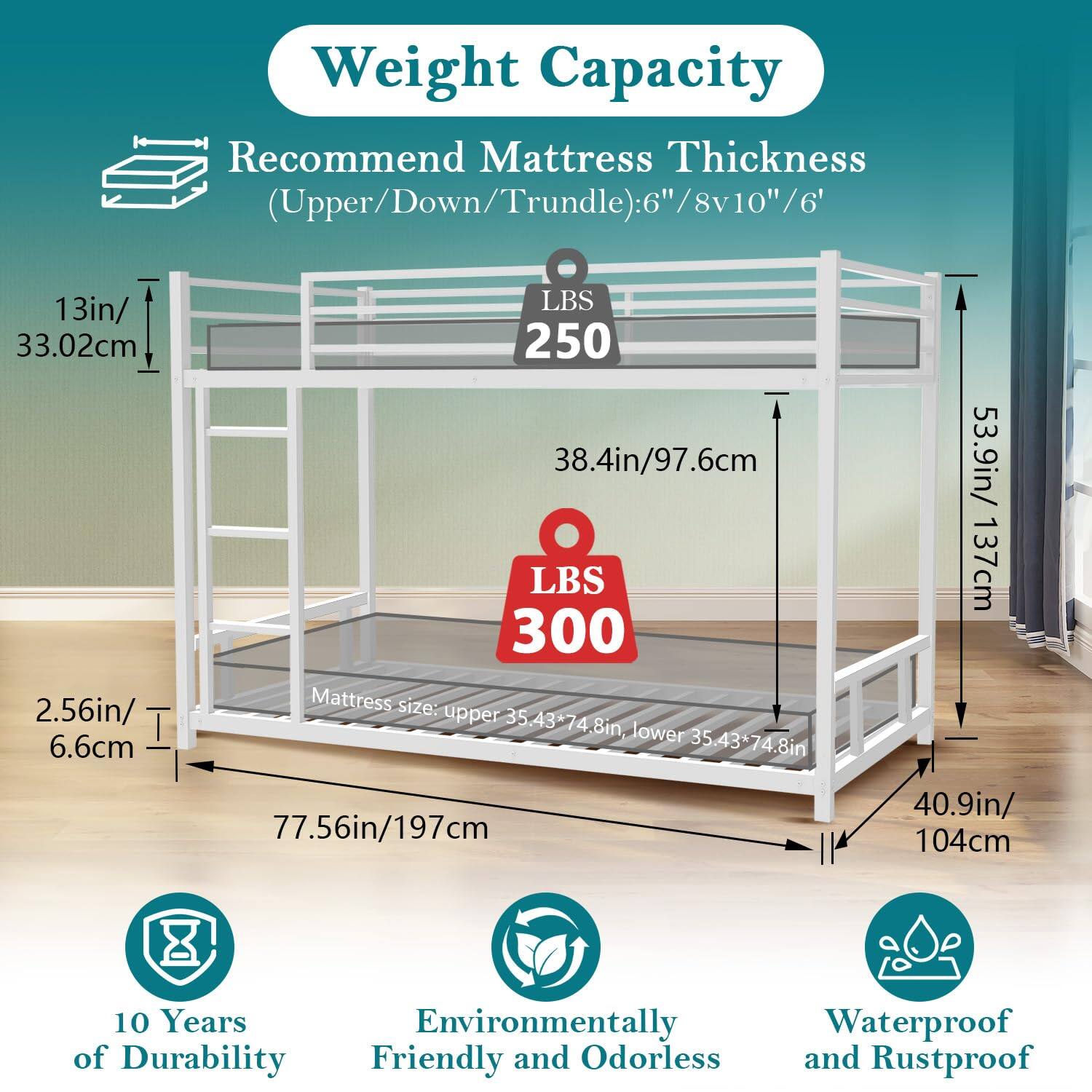 **Weight Capacity**

**Recommend Mattress Thickness (Upper/Down/Trundle):** 6"/8v10"/6"

- **Upper:** 13in/33.02cm
- **Down:** 38.4in/97.6cm
- **Trundle:** 53.9in/137cm

**Weight Capacity:**
- **Upper:** 250 LBS
- **Down:** 300 LBS

**Mattress Size:**
- **Upper:** 35.43*74.8in
- **Lower:** 35.43*74.8in

**Dimensions:**
- **Width:** 77.56in/197cm
- **Depth:** 40.9in/104cm

**Features:**
- 10 Years of Durability
- Environmentally Friendly and Odorless
- Waterproof and Rustproof
