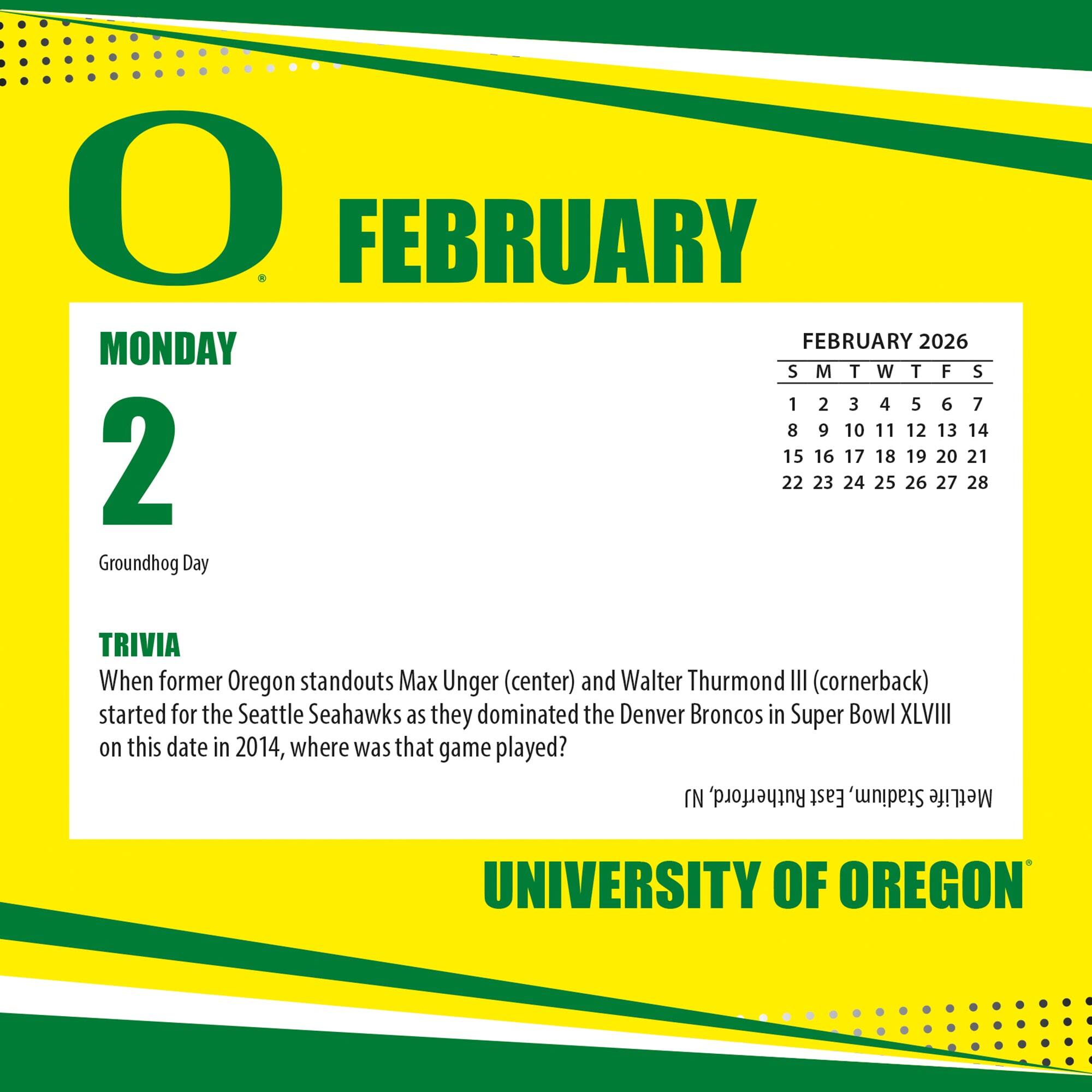 **FEBRUARY**

**MONDAY 2**

Groundhog Day

**TRIVIA**

When former Oregon standouts Max Unger (center) and Walter Thurmond III (cornerback) started for the Seattle Seahawks as they dominated the Denver Broncos in Super Bowl XLVIII on this date in 2014, where was that game played?

**FEBRUARY 2026**

S M T W T F S

1 2 3 4 5 6 7

8 9 10 11 12 13 14

15 16 17 18 19 20 21

22 23 24 25 26 27 28

**UNIVERSITY OF OREGON**