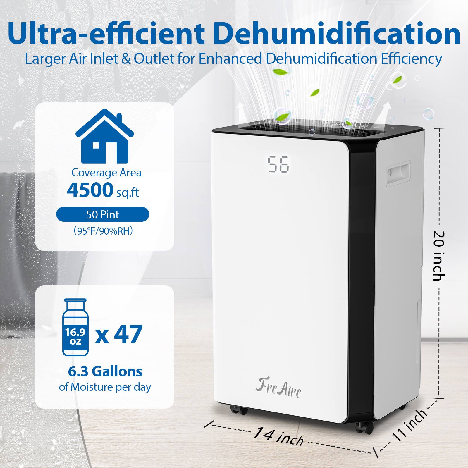 Ultra-efficient Dehumidification  
Larger Air Inlet & Outlet for Enhanced Dehumidification Efficiency  

Coverage Area: 4500 sq.ft  
50 Pint (95°F/90%RH)  

6.3 Gallons of Moisture per day  

Dimensions:  
- Height: 56 inches  
- Width: 20 inches  
- Depth: 14 inches  
- Front Width: 11 inches  

FreAire