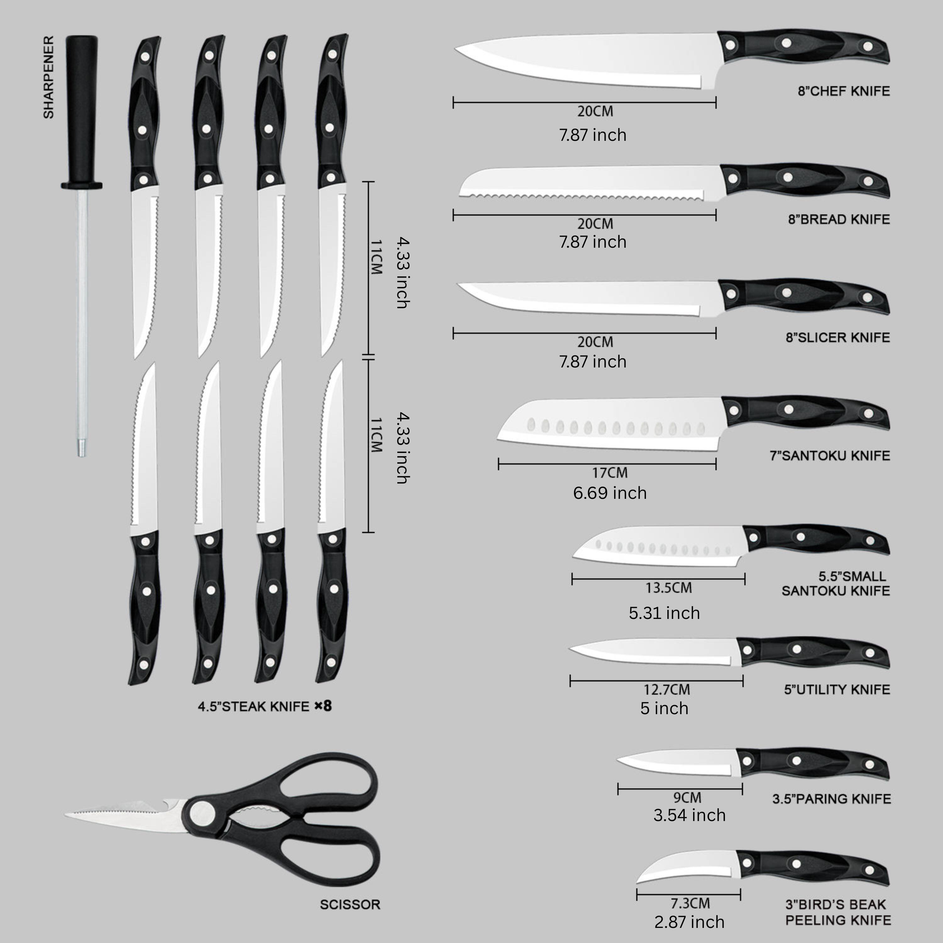 SHARPENER  
20CM 7.87 inch  
8*CHEF KNIFE 11CM 4.33 inch  
8*BREAD KNIFE 20CM 7.87 inch  
8*SLICER KNIFE 11CM 4.33 inch  
7*SANTOKU KNIFE 17CM 6.69 inch  
5.5*SMALL SANTOKU KNIFE 13.5CM 5.31 inch  
4.5*STEAK KNIFE x8 12.7CM 5 inch  
5*UTILITY KNIFE 9CM 3.54 inch  
3.5"PARING KNIFE  
SCISSOR 7.3CM 2.87 inch  
3*BIRD'S BEAK PEELING KNIFE