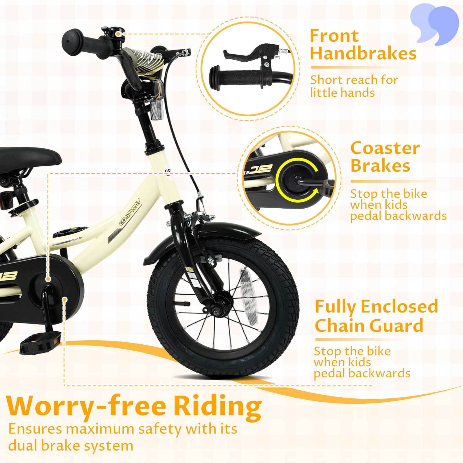 Front Handbrakes  
Short reach for little hands  

Coaster Brakes  
Stop the bike when kids pedal backwards  

Fully Enclosed Chain Guard  
Stop the bike when kids pedal backwards  

Worry-free Riding  
Ensures maximum safety with its dual brake system