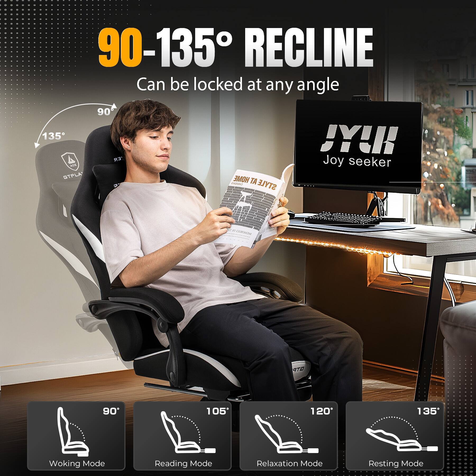 90-135° RECLINE Can be locked at any angle

135° - Resting Mode
90° - Woking Mode
105° - Reading Mode
120° - Relaxation Mode

JYK Joy seeker