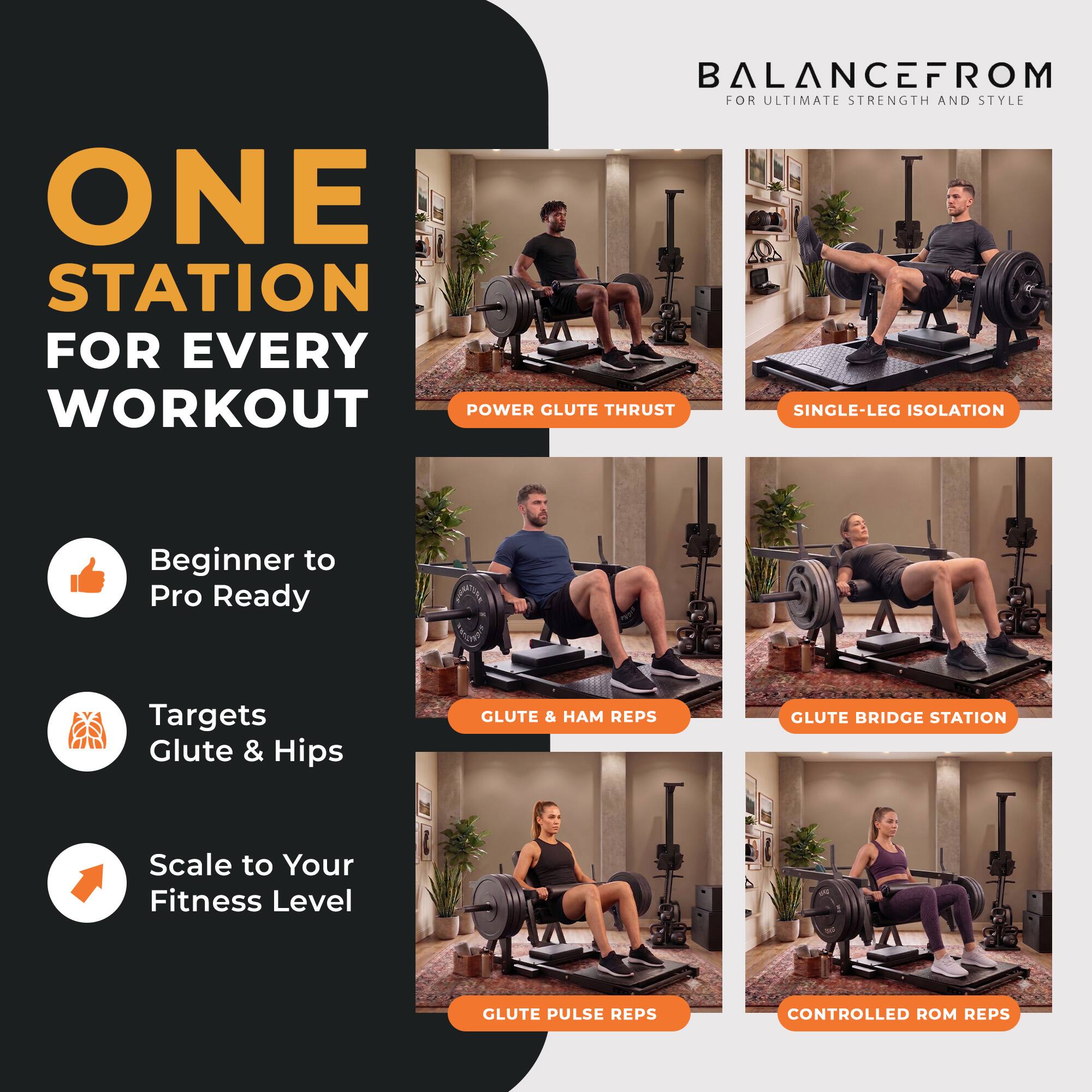 BALANCEFROM FOR ULTIMATE STRENGTH AND STYLE

ONE STATION FOR EVERY WORKOUT

Beginner to Pro Ready
Targets Glute & Hips
Scale to Your Fitness Level

POWER GLUTE THRUST
SINGLE-LEG ISOLATION
GLUTE & HAM REPS
GLUTE BRIDGE STATION
GLUTE PULSE REPS
CONTROLLED ROM REPS