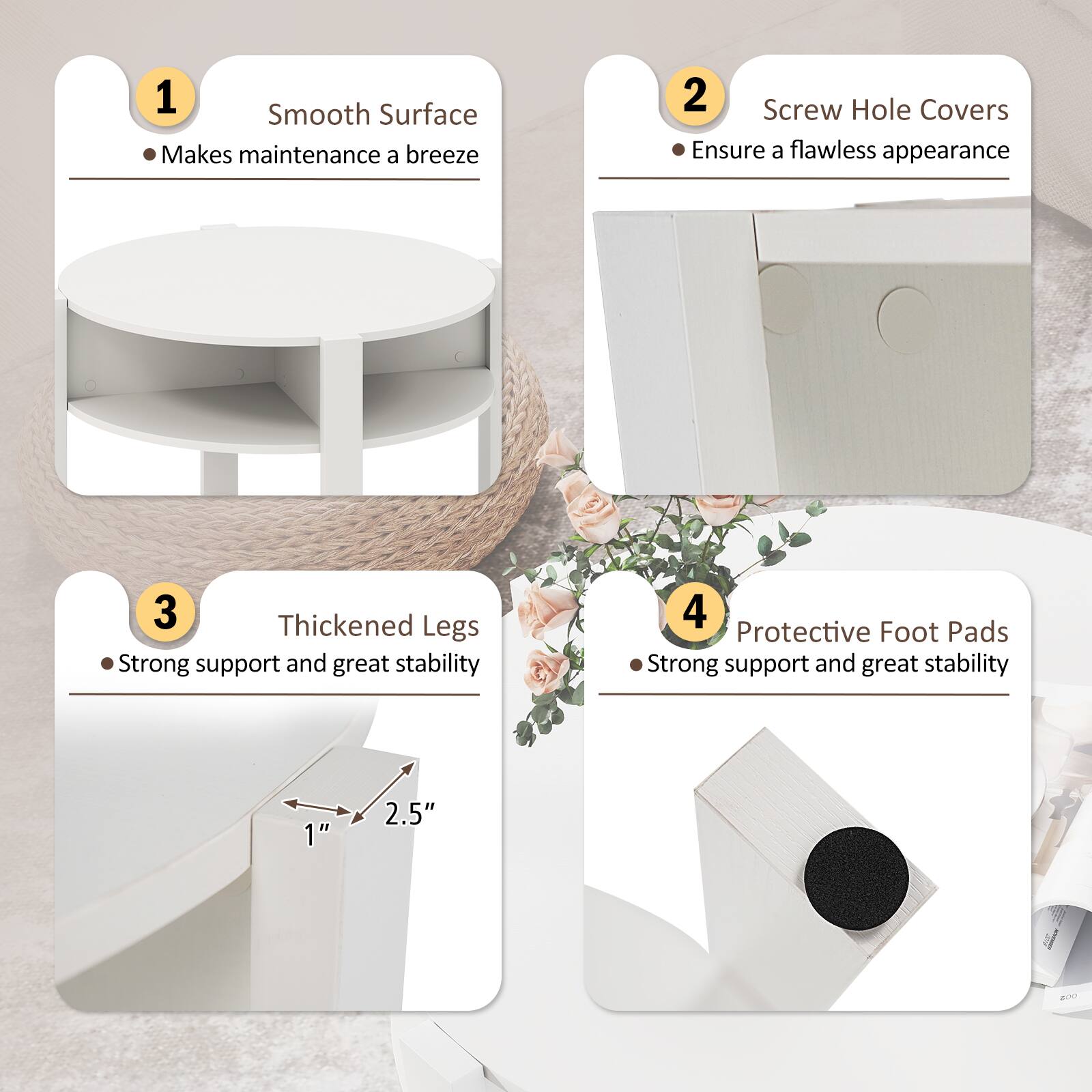 1. Smooth Surface  
   - Makes maintenance a breeze

2. Screw Hole Covers  
   - Ensure a flawless appearance

3. Thickened Legs  
   - Strong support and great stability  
   - 1" x 2.5"

4. Protective Foot Pads  
   - Strong support and great stability