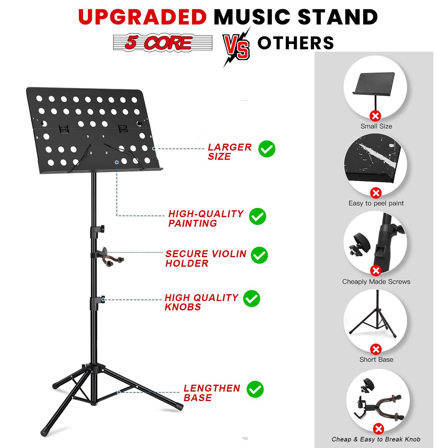 UPGRADED MUSIC STAND  
5 CORE VS OTHERS  

- LARGER SIZE  
- HIGH-QUALITY PAINTING  
- SECURE VIOLIN HOLDER  
- HIGH QUALITY KNOBS  
- LENGTHEN BASE  

Small Size  
Easy to peel paint  
Cheaply Made Screws  
Short Base  
Cheap & Easy to Break Knob