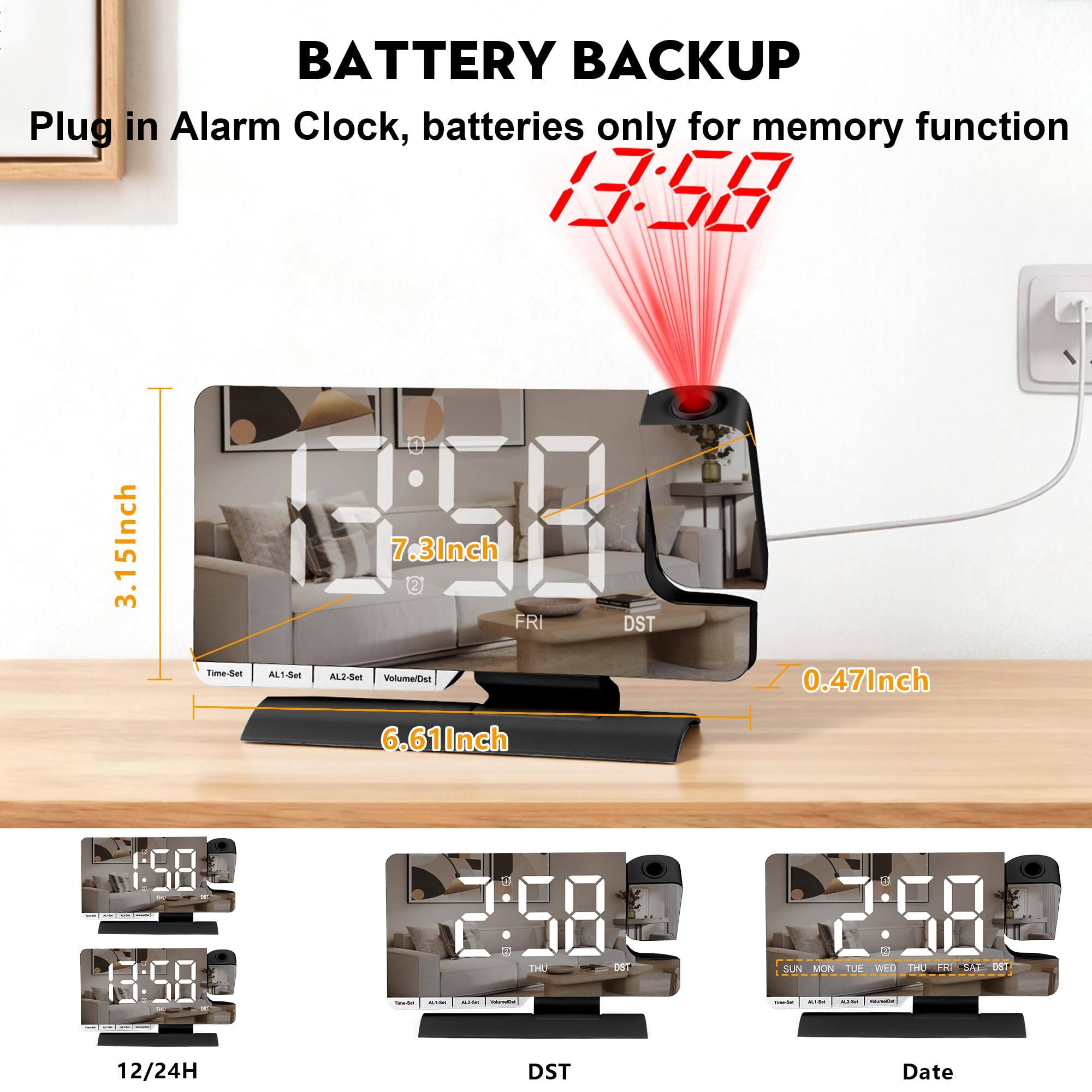 BATTERY BACKUP  
Plug in Alarm Clock, batteries only for memory function  

13:58  

3.15Inch  
7.3Inch  
6.61Inch  
0.47Inch  

Time-Set  
AL1-Set  
AL2-Set  
Volume/DST  

FRI  
DST  

12/24H  
DST  
Date  

SUN MON TUE WED THU FRI SAT DST
