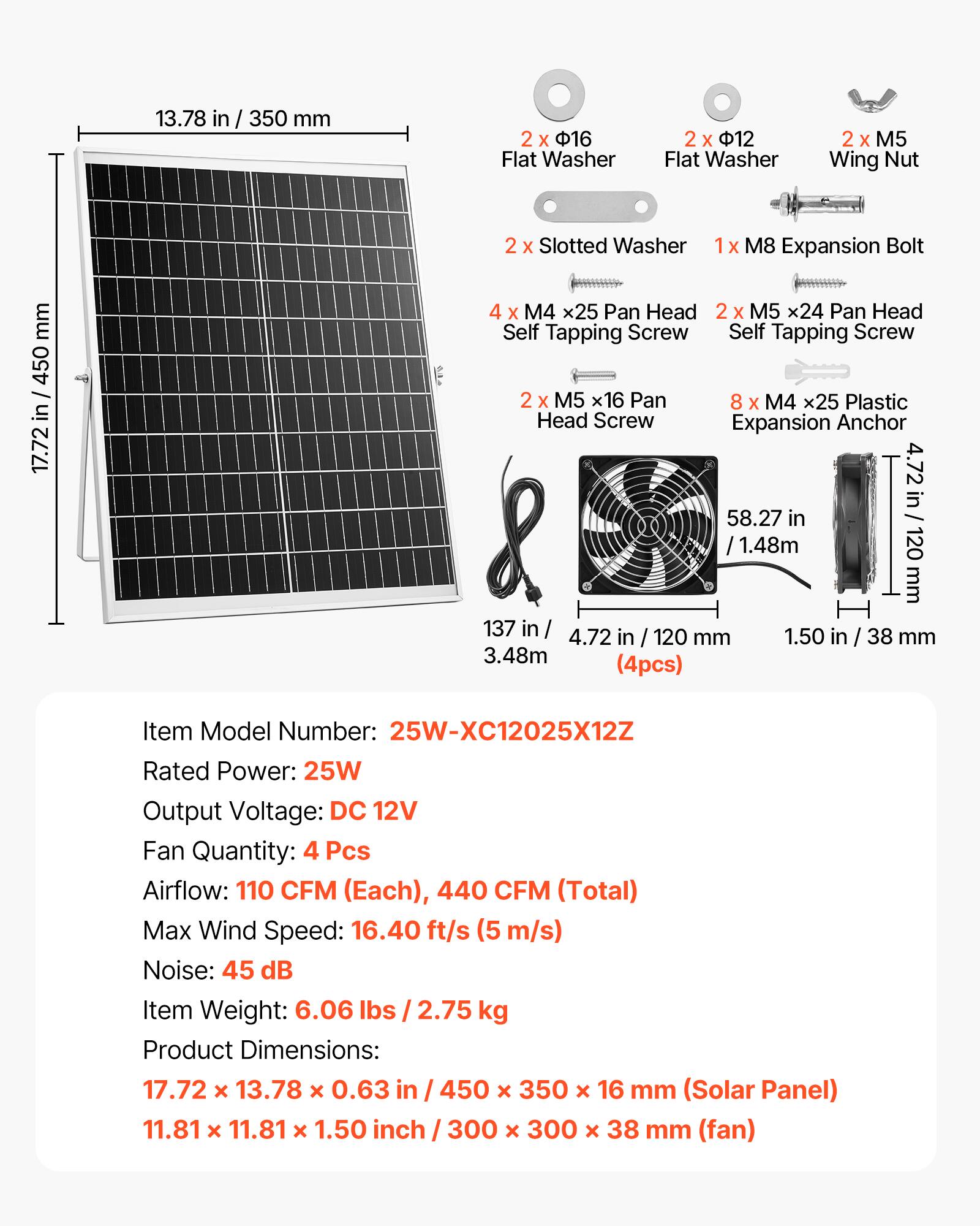 13.78 in / 350 mm  
2 x 16 Flat Washer  
2 x 12 Flat Washer  
2 x M5 Wing Nut  
2 x Slotted Washer  
1 x M8 Expansion Bolt  
4 x M4 x25 Pan Head Self Tapping Screw  
2 x M5 x24 Pan Head Self Tapping Screw  
2 x M5 x16 Pan Head Screw  
8 x M4 x25 Plastic Expansion Anchor  

Item Model Number: 25W-XC12025X12Z  
Rated Power: 25W  
Output Voltage: DC 12V  
Fan Quantity: 4 Pcs  
Airflow: 110 CFM (Each), 440 CFM (Total)  
Max Wind Speed: 16.40 ft/s (5 m/s)  
Noise: 45 dB  
Item Weight: 6.06 lbs / 2.75 kg  
Product Dimensions:  
17.72 x 13.78 x 0.63 in / 450 x 350 x 16 mm (Solar Panel)  
11.81