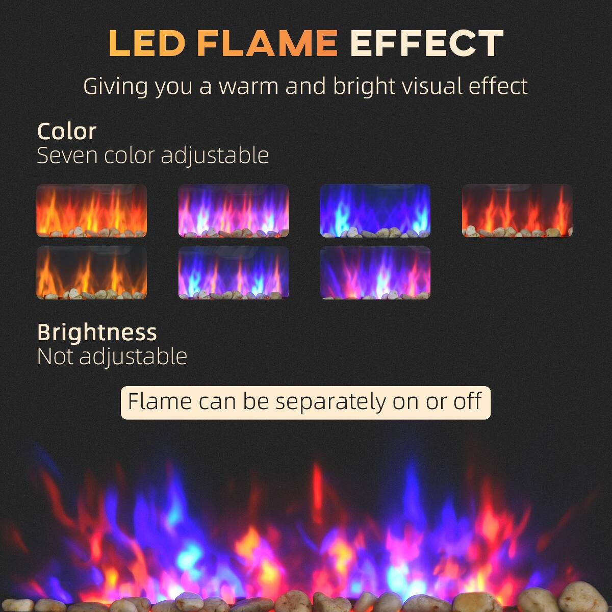 LED FLAME EFFECT  
Giving you a warm and bright visual effect

Color  
Seven color adjustable

Brightness  
Not adjustable

Flame can be separately on or off