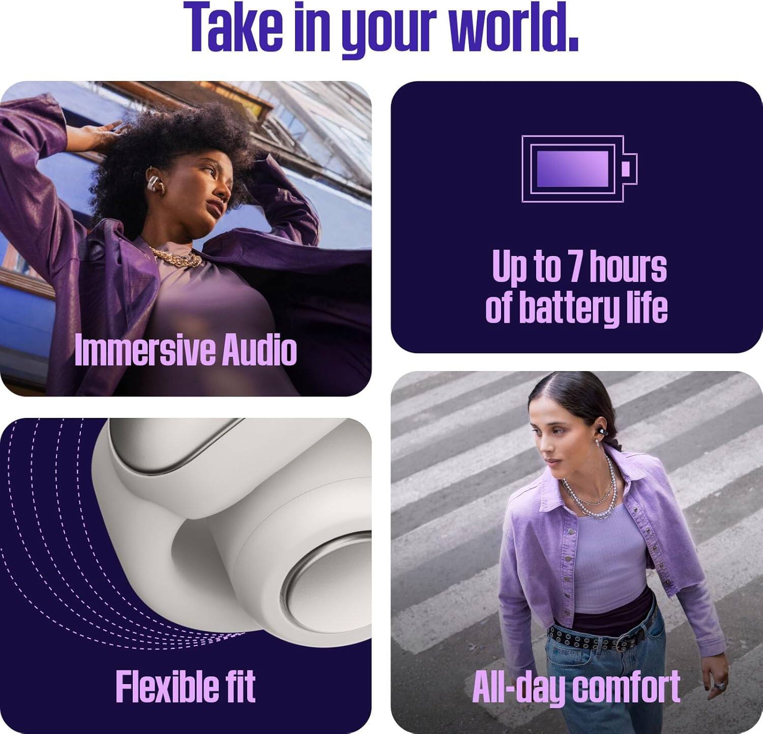 Take in your world.  
Immersive Audio  
Up to 7 hours of battery life  
Flexible fit  
All-day comfort