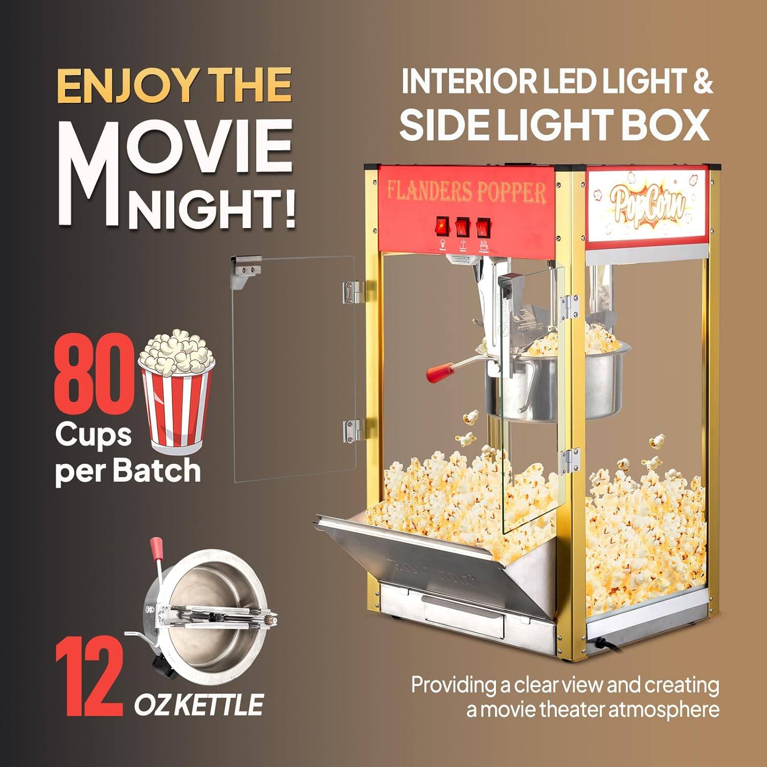 ENJOY THE MOVIE NIGHT!

INTERIOR LED LIGHT & SIDE LIGHT BOX

FLANDERS POPPER

80 Cups per Batch

12 OZ KETTLE

Providing a clear view and creating a movie theater atmosphere