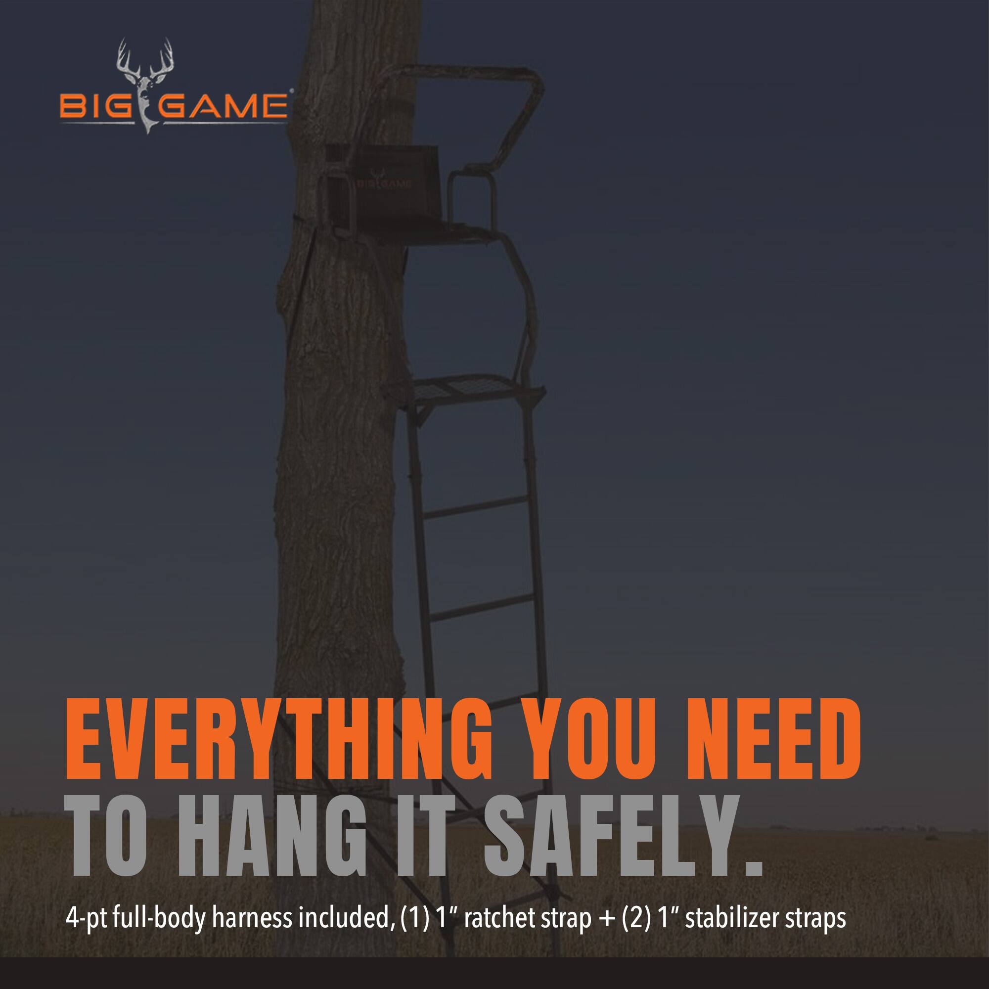 BIG GAME

EVERYTHING YOU NEED TO HANG IT SAFELY. 4-pt full-body harness included, (1) 1" ratchet strap + (2) 1" stabilizer straps