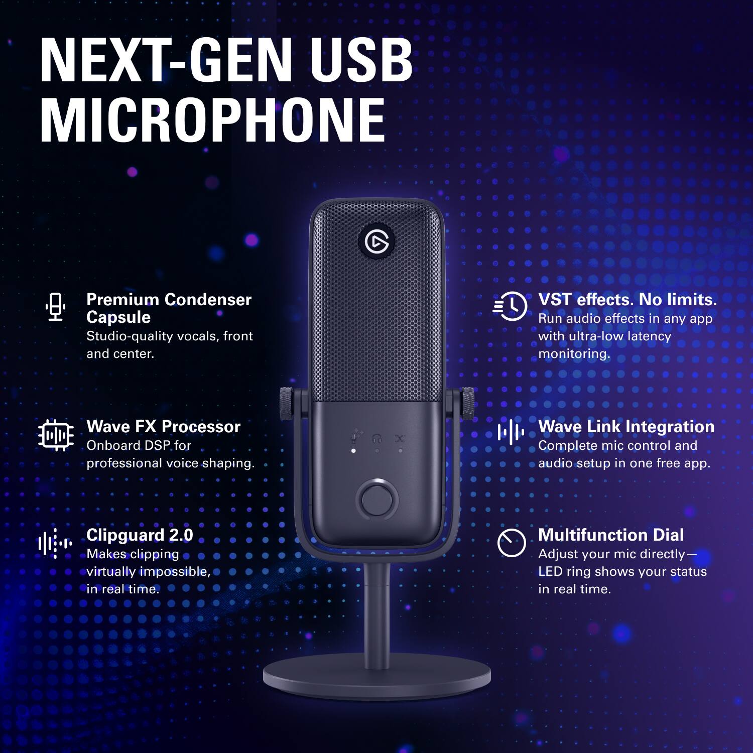 NEXT-GEN USB MICROPHONE

Premium Condenser Capsule
Studio-quality vocals, front and center.

VST effects. No limits.
Run audio effects in any app with ultra-low latency monitoring.

Wave FX Processor
Onboard DSP for professional voice shaping.

Wave Link Integration
Complete mic control and audio setup in one free app.

Clipguard 2.0
Makes clipping virtually impossible, in real time.

Multifunction Dial
Adjust your mic directly—LED ring shows your status in real time.