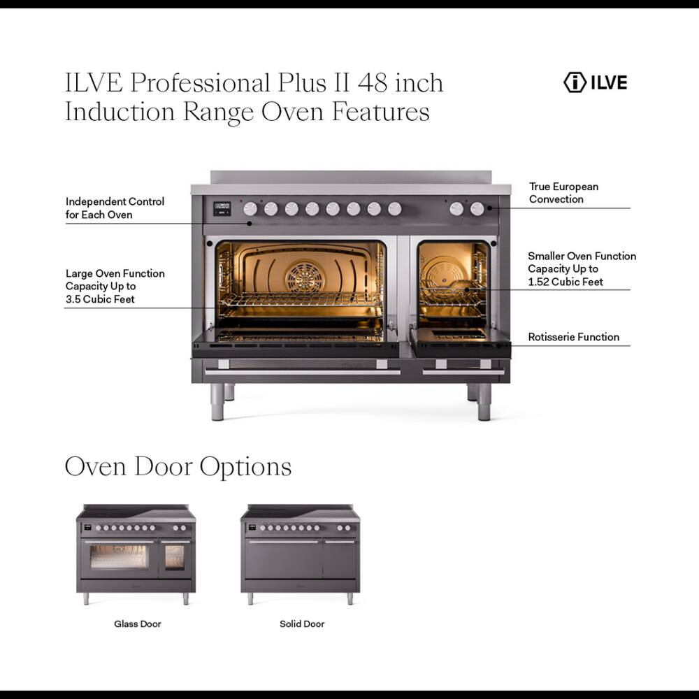 ILVE Professional Plus II 48 inch Induction Range Oven Features

- Independent Control for Each Oven
- True European Convection
- Large Oven Function Capacity Up to 3.5 Cubic Feet
- Smaller Oven Function Capacity Up to 1.52 Cubic Feet
- Rotisserie Function
- Oven Door Options
  - Glass Door
  - Solid Door