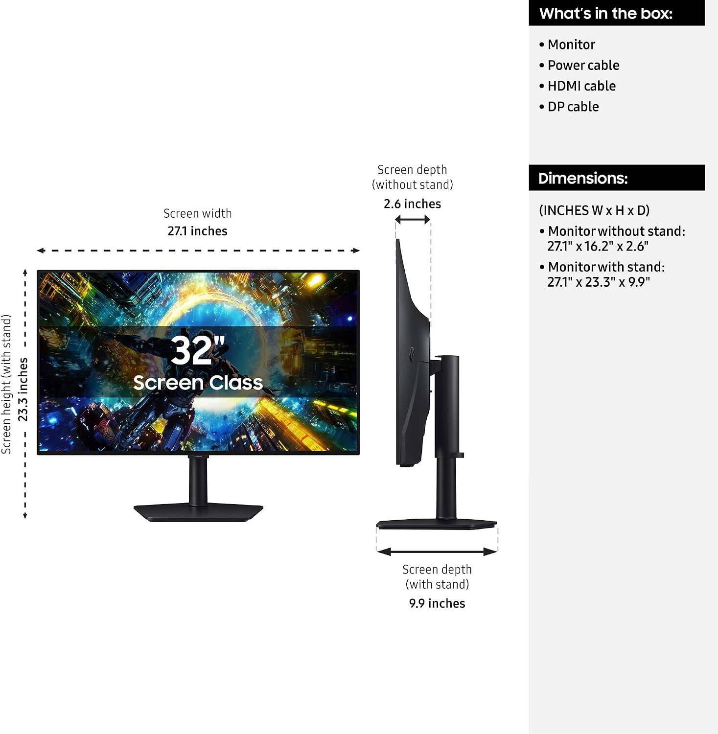 What's in the box:
- Monitor
- Power cable
- HDMI cable
- DP cable

Screen width: 27.1 inches
Screen depth (without stand): 2.6 inches
Screen depth (with stand): 9.9 inches

Dimensions:
- Monitor without stand: 27.1" x 16.2" x 2.6"
- Monitor with stand: 27.1" x 23.3" x 9.9"