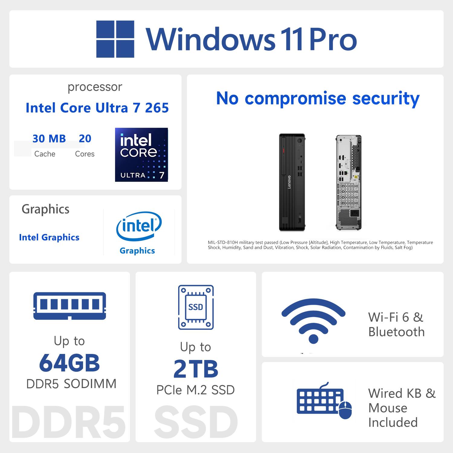 Windows 11 Pro  
Processor: Intel Core Ultra 7 265  
Cache: 30 MB  
Cores: 20  
Graphics: Intel Graphics  
No compromise security  
MIL-STD-810H military test passed (Low Pressure (Altitude), High Temperature, Low Temperature, Temperature Shock, Humidity, Sand and Dust, Vibration, Shock, Solar Radiation, Contamination by Fluids, Salt Fog)  
Up to 64GB DDR5 SODIMM  
Up to 2TB PCIe M.2 SSD  
Wi-Fi 6 & Bluetooth  
Wired KB & Mouse Included