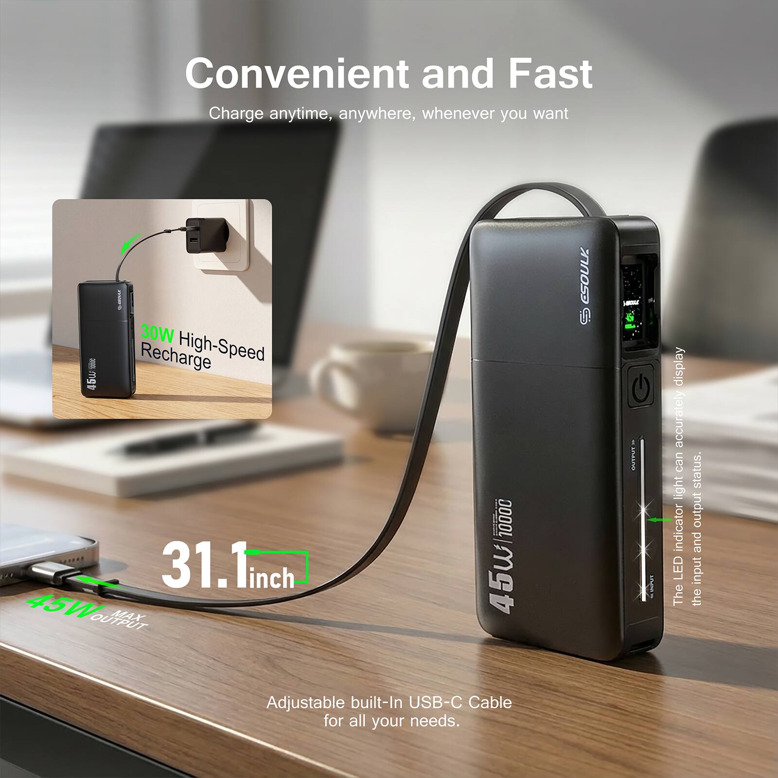 Convenient and Fast  
Charge anytime, anywhere, whenever you want  

30W High-Speed Recharge  

31.1 inch  

45W OUTPUT MAX 10000  

The LED light indicator can accurately display the input and output status.  

Adjustable built-In USB-C Cable for all your needs.