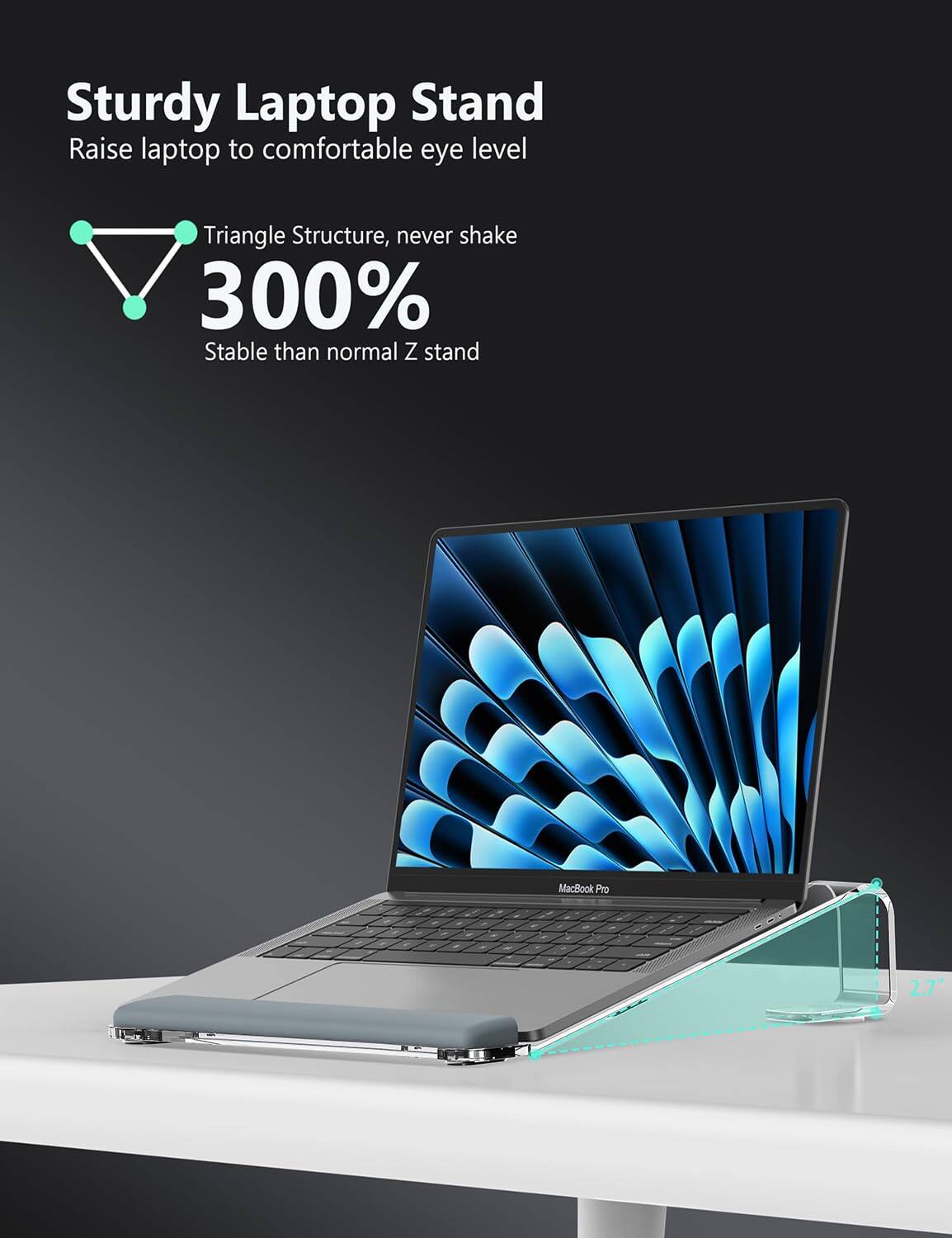 Sturdy Laptop Stand  
Raise laptop to comfortable eye level  

Triangle Structure, never shake  
300% Stable than normal Z stand  

MacBook Pro  
2.7"