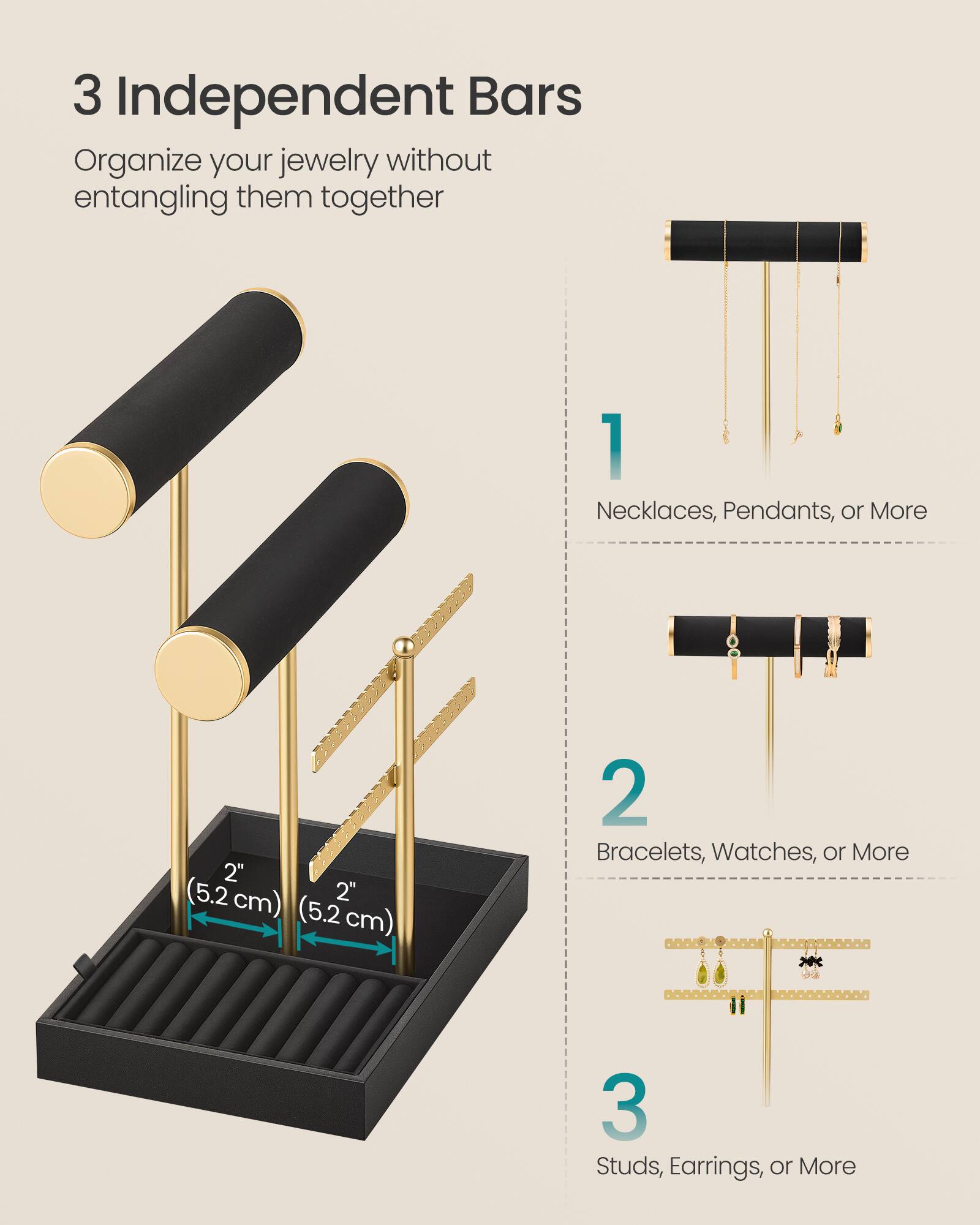 3 Independent Bars  
Organize your jewelry without entangling them together

1 Necklaces, Pendants, or More  
2" (5.2 cm) 2" (5.2 cm)  
2 Bracelets, Watches, or More  
3 Studs, Earrings, or More