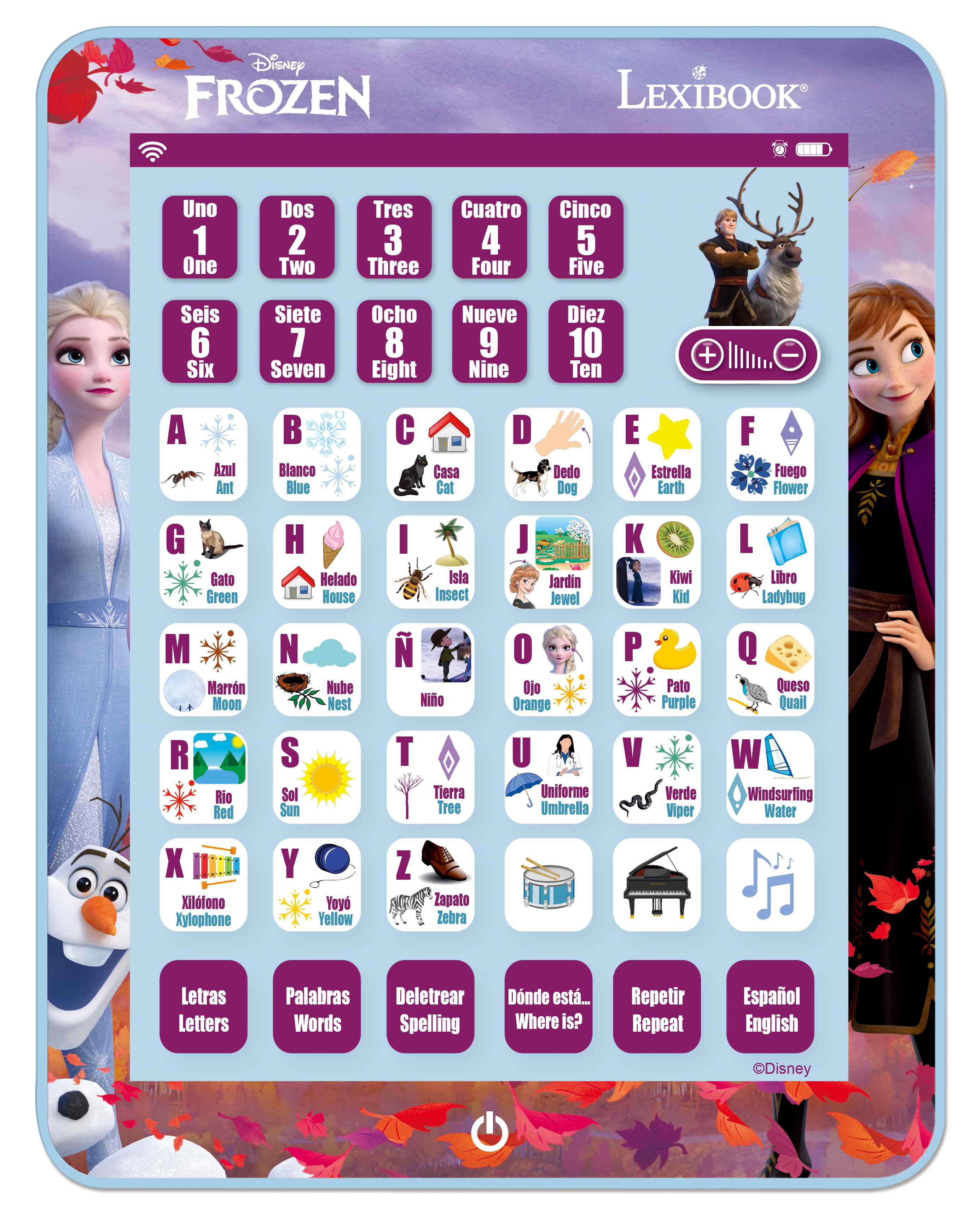 Disney FROZEN LEXIBOOK

Uno 1 One  
Dos 2 Two  
Tres 3 Three  
Cuatro 4 Four  
Cinco 5 Five  
Seis 6 Six  
Siete 7 Seven  
Ocho 8 Eight  
Nueve 9 Nine  
Diez 10 Ten  

A Azul Ant  
B Blanco Blue  
C Casa Cat  
D Dedo Dog  
E Estrella Earth  
F Fuego Flower  
G Gato Green  
H Helado House  
I Isla Insect  
J Jardín Jewel  
K Kiwi Kid  
L Libro Ladybug  
M Marrón Moon  
N Nube Nest  
Ñ Niño  
O Ojo Orange  
P Pato Purple  
Q Queso Quail  
R Río Red  
S Sol Sun  
T Tierra Tree  
U Uniforme Umbrella  
V Verde Viper  
W Windsurfing Water  
X Xilofón Xylophone  
Y Yóy Yellow  
Z Zapato Zebra  

Letras Letters  
Palabras Words  
Deletrear Spelling  
Dónde está... Where is?  
Repetir Repeat  
Español English